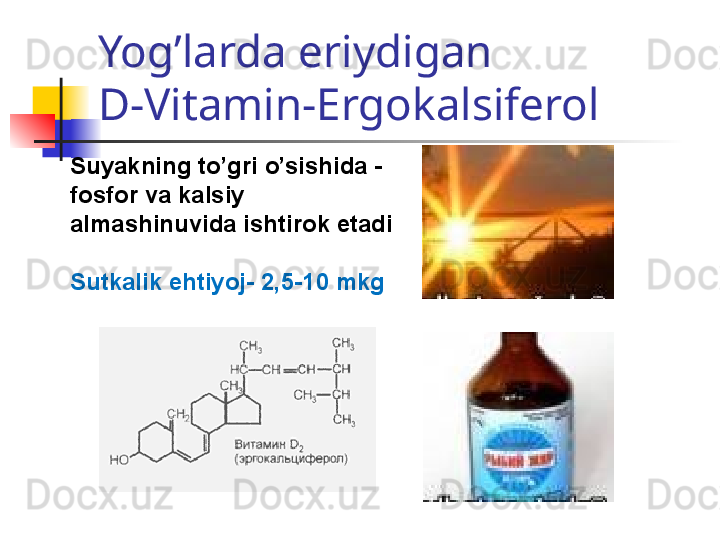 Yog’larda eriydigan 
D-Vitamin-Ergokalsiferol
Suyakning to’gri o’sishida -
fosfor va kalsiy 
almashinuvida ishtirok etadi
Sutkalik ehtiyoj-  2,5-10  mkg