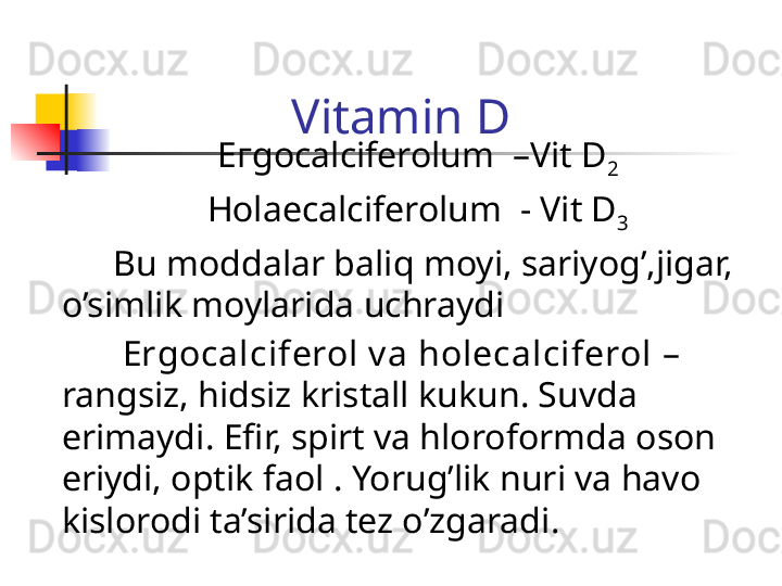 Vitamin D
  Егgocalciferolum  –Vit D
2
  Ноlaecalciferolum  - Vit D
3
          Bu moddalar baliq moyi, sariyog’,jigar, 
o’simlik moylarida uchraydi
           Ergocalciferol v a holecalciferol  – 
rangsiz, hidsiz kristall kukun. Suvda 
erimaydi .  Efir, spirt va hloroformda oson 
eriydi, optik faol   .  Yorug’lik nuri va havo 
kislorodi ta’sirida tez o’zgaradi .