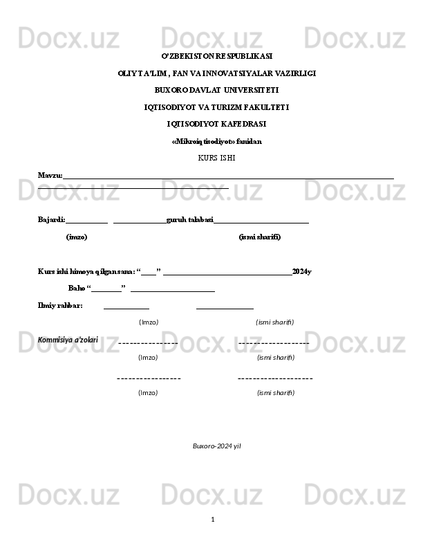 1O’ZBEKISTON RESPUBLIKASI 
OLIY TA’LIM , FAN VA INNOVATSIYALAR VAZIRLIGI 
BUXORO DAVLAT UNIVERSITETI
IQTISODIYOT VA TURIZM FAKULTETI
IQTISODIYOT KAFEDRASI
«Mikroiqtisodiyot» fanidan
KURS ISHI
Mavzu:_______________________________________________________________________________________
__________________________________________________
 
Bajardi:___________   ______________guruh talabasi_________________________
               (imzo)                                                                                (ismi sharifi)
 
Kurs ishi himoya qilgan sana: “____’’ __________________________________2024y
                Baho “________”   ______________________
Ilmiy rahbar:           ____________                         _______________
(Imzo )                                                         (ismi sharifi)
Kommisiya a’zolari            ________________                                   ___________________
(Imzo )                                                          (ismi sharifi)
                                                _________________                                 ____________________
(Imzo )                                                          (ismi sharifi)
 
 
Buxoro-2024 yil 