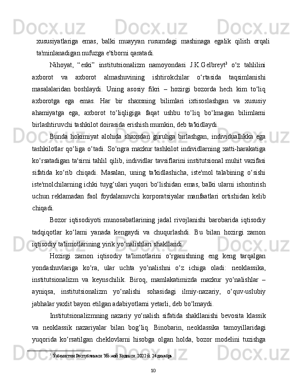 10xususiyatlariga   emas,   balki   muayyan   rusumdagi   mashinaga   egalik   qilish   orqali
ta'minlanadigan   nufuzga   e'tiborni   qaratadi.
Nihoyat,   “eski”   institutsionalizm   namoyondasi   J.K.Gelbreyt 3
  o‘z   tahlilini
axborot   va   axborot   almashuvining   ishtirokchilar   o‘rtasida   taqsimlanishi
masalalaridan   boshlaydi.   Uning   asosiy   fikri   –   hozirgi   bozorda   hech   kim   to‘liq
axborotga   ega   emas.   Har   bir   shaxsning   bilimlari   ixtisoslashgan   va   xususiy
ahamiyatga   ega,   axborot   to‘liqligiga   faqat   ushbu   to‘liq   bo‘lmagan   bilimlarni
birlashtiruvchi   tashkilot   doirasida   erishish   mumkin,   deb ta'kidlaydi.
Bunda   hokimiyat   alohida   shaxsdan   guruhga   birlashgan,   individuallikka   ega
tashkilotlar qo‘liga o‘tadi. So‘ngra mazkur tashkilot   individlarning   xatti-harakatiga
ko‘rsatadigan   ta'sirni   tahlil   qilib,   individlar   tavsiflarini institutsional  muhit vazifasi
sifatida   ko‘rib   chiqadi.   Masalan,   uning   ta'kidlashicha,   iste'mol   talabining   o‘sishi
iste'molchilarning ichki   tuyg‘ulari   yuqori   bo‘lishidan   emas,   balki   ularni   ishontirish
uchun   reklamadan   faol   foydalanuvchi   korporatsiyalar   manfaatlari   ortishidan   kelib
chiqadi.
Bozor   iqtisodiyoti   munosabatlarining   jadal   rivojlanishi   barobarida   iqtisodiy
tadqiqotlar   ko‘lami   yanada   kengaydi   va   chuqurlashdi.   Bu   bilan   hozirgi   zamon
iqtisodiy   ta'limotlarining   yirik yo‘nalishlari   shakllandi.
Hozirgi   zamon   iqtisodiy   ta'limotlarini   o‘rganishning   eng   keng   tarqalgan
yondashuvlariga   ko‘ra,   ular   uchta   yo‘nalishni   o‘z   ichiga   oladi:   neoklassika,
institutsionalizm   va   keynschilik.   Biroq,   mamlakatimizda   mazkur   yo‘nalishlar   –
ayniqsa,   institutsionalizm   yo‘nalishi   sohasidagi   ilmiy-nazariy,   o‘quv-uslubiy
jabhalar yaxlit bayon etilgan adabiyotlarni   yetarli,   deb bo‘lmaydi.
Institutsionalizmning   nazariy   yo‘nalish   sifatida   shakllanishi   bevosita   klassik
va   neoklassik   nazariyalar   bilan   bog‘liq.   Binobarin,   neoklassika   tamoyillaridagi
yuqorida   ko‘rsatilgan   cheklovlarni   hisobga   olgan   holda,   bozor   modelini   tuzishga
3
  Ўзбекистон   Республикаси   Уй-жой   Кодекси.   2022   й.   24   декабрь. 