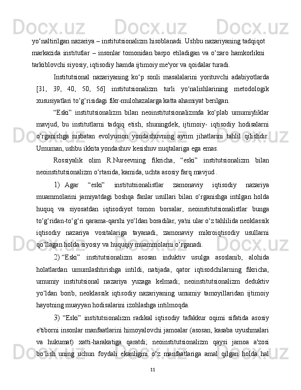 11yo‘naltirilgan   nazariya   –   institutsionalizm   hisoblanadi.   Ushbu   nazariyaning   tadqiqot
markazida   institutlar   –   insonlar tomonidan barpo etiladigan va o‘zaro hamkorlikni
tarkiblovchi siyosiy,   iqtisodiy   hamda   ijtimoiy   me'yor   va   qoidalar   turadi.
Institutsional   nazariyaning   ko‘p   sonli   masalalarini   yorituvchi   adabiyotlarda
[31,   39,   40,   50,   56]   institutsionalizm   turli   yo‘nalishlarining   metodologik
xususiyatlari   to‘g‘risidagi   fikr-mulohazalarga   katta   ahamiyat   berilgan.
“Eski”   institutsionalizm   bilan   neoinstitutsionalizmda   ko‘plab   umumiyliklar
mavjud,   bu   institutlarni   tadqiq   etish,   shuningdek,   ijtimoiy-   iqtisodiy   hodisalarni
o‘rganishga   nisbatan   evolyusion   yondashuvning   ayrim   jihatlarini   tahlil   qilishdir.
Umuman,   ushbu   ikkita   yondashuv   kesishuv   nuqtalariga   ega   emas.
Rossiyalik   olim   R.Nureevning   fikricha,   “eski”   institutsionalizm   bilan
neoinstitutsionalizm   o‘rtasida,   kamida,   uchta   asosiy farq   mavjud   .
1) Agar   “eski”   institutsionalistlar   zamonaviy   iqtisodiy   nazariya
muammolarini   jamiyatdagi   boshqa   fanlar   usullari   bilan   o‘rganishga   intilgan   holda
huquq   va   siyosatdan   iqtisodiyot   tomon   borsalar,   neoinstitutsionalistlar   bunga
to‘g‘ridan-to‘g‘ri   qarama-qarshi   yo‘ldan   boradilar,   ya'ni   ular   o‘z   tahlilida   neoklassik
iqtisodiy   nazariya   vositalariga   tayanadi,   zamonaviy   mikroiqtisodiy   usullarni
qo‘llagan holda siyosiy va   huquqiy   muammolarni   o‘rganadi.
2) “Eski”   institutsionalizm   asosan   induktiv   usulga   asoslanib,   alohida
holatlardan   umumlashtirishga   intildi,   natijada,   qator   iqtisodchilarning   fikricha,
umumiy   institutsional   nazariya   yuzaga   kelmadi;   neoinstitutsionalizm   deduktiv
yo‘ldan   borib,   neoklassik   iqtisodiy   nazariyaning   umumiy   tamoyillaridan   ijtimoiy
hayotning   muayyan   hodisalarini   izohlashga   intilmoqda.
3) “Eski”   institutsionalizm   radikal   iqtisodiy   tafakkur   oqimi   sifatida   asosiy
e'tiborni insonlar   manfaatlarini himoyalovchi jamoalar   (asosan,   kasaba   uyushmalari
va   hukumat)   xatti-harakatiga   qaratdi;   neoinstitutsionalizm   qaysi   jamoa   a'zosi
bo‘lish   uning   uchun   foydali   ekanligini   o‘z   manfaatlariga   amal   qilgan   holda   hal 