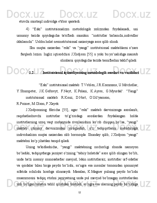 12etuvchi   mustaqil   individga   e'tibor   qaratadi.
4) “Eski”   institutsionalizm   metodologik   xolizmdan   foydalanadi,   uni
umumiy   tarzda   quyidagicha   ta'riflash   mumkin:   “institutlar   birlamchi,individlar
ikkilamchi”.   Ushbu   holat   neoinstitutsional   nazariyaga   asos   qilib   olindi.
Shu   nuqtai   nazardan   “eski”   va   “yangi”   institutsional   maktablarni   o‘zaro
farqlash   lozim.   Ingliz   iqtisodchisi   J.Xodjson   [55]   u   yoki   bu   yo‘nalishga   mansub
olimlarni   quyidagicha   tarzda   tasniflashni   taklif   qiladi:  
1.2. Institutsional iqtisodiyotning metodologik asoslari va vazifalari
“Eski”   institutsional   maktab:   T.Veblen,   J.R.Kommons,   U.Mitchellar,
Y.Shumpeter,   J.K.Gelbreyt,   F.Nayt,   K.Polani,   K.Ayres,   G.Myurdal'.   “Yangi”
institutsional   maktab:   R.Kouz,   D.Nort,   O.Uil'yamson,
R.Pozner,   M.Olson,   F.Xayek.
J.Xodjsonning   fikricha   [55],   agar   “eski”   maktab   darvinizmga   asoslanib,
raqobatlashuvchi   institutlar   to‘g‘risidagi   asoslardan   foydalangan   holda
institutlarning   uzoq   vaqt   mobaynida   rivojlanishini   ko‘rib   chiqqan   bo‘lsa,   “yangi”
maktab   ijtimoiy   darvinizmdan   yiroqlashib,   o‘z   tadqiqotlarini   metodologik
individualizm   nuqtai   nazaridan   olib   bormoqda.   Shunday   qilib,   J.Xodjson   “yangi”
maktabni   ko‘p   jihatdan   tanqid   qiladi.
Uning   ta'kidlashicha,   “yangi”   maktabning   nochorligi   shunda   namoyon
bo‘ladiki, tadqiqotlarga jamiyat o‘zining “tabiiy holatida” asos   qilib   olingan   bo‘lib,
unda   ba'zi   insoniy   munosabatlar   mavjud,   lekin   institutlarsiz;   institutlar   urf-odatlar
va   qoidalar   bilan   birga   paydo   bo‘lishi,   so‘ngra   esa   insonlar   tomonidan   qonuniyat
sifatida   ochilishi   hisobga   olinmaydi.   Masalan,   K.Magner   pulning   paydo   bo‘lishi
muammosini   tadqiq  etishni  jamiyatning  unda  pul  mavjud  bo‘lmagan  institutlardan
xoli   bo‘lgan   holatini   tahlil   qilishdan   boshlab,   so‘ngra   esa   ularning   paydo   bo‘lishiga 