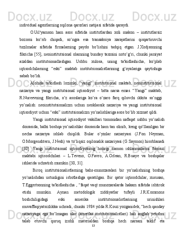 13individual   agentlarning   oqilona   qarorlari   natijasi   sifatida   qaraydi.
O.Uil'yamson   ham   asos   sifatida   institutlardan   xoli   makon   –   institutlarsiz
bozorni   ko‘rib   chiqadi,   so‘ngra   esa   transaksiya   xarajatlarini   qisqartiruvchi
tuzilmalar   sifatida   firmalarning   paydo   bo‘lishini   tadqiq   etgan.   J.Xodjsonning
fikricha   [55],  neoinstitutsional   olamning   bunday   taxmini   noto‘g‘ri,  chunki  jamiyat
azaldan   institutsionallashgan.   Ushbu   xulosa,   uning   ta'kidlashicha,   ko‘plab
iqtisodchilarning   “eski”   maktab   institutsionalistlarining   g‘oyalariga   qaytishiga
sabab bo‘ldi.
Alohida   ta'kidlash   lozimki,   “yangi”   institutsional   maktab,   neoinstitutsional
nazariya   va   yangi   institutsional   iqtisodiyot   –   bitta   narsa   emas.   “Yangi”   maktab,
R.Nureevning   fikricha,   o‘z   asoslariga   ko‘ra   o‘zaro   farq   qiluvchi   ikkita   so‘nggi
yo‘nalish:   neoinstitutsionalizm   uchun   neoklassik   nazariya   va   yangi   institutsional
iqtisodiyot   uchun   “eski”   institutsionalizm   yo‘nalishlariga   asos   bo‘lib xizmat   qildi.
Yangi   institutsional   iqtisodiyot   vakillari   tomonidan   nafaqat   ushbu   yo‘nalish
doirasida, balki boshqa yo‘nalishlar doirasida ham tan olinib,   keng   qo‘llanilgan   bir
necha   nazariya   ishlab   chiqildi.   Bular   o‘yinlar   nazariyasi   (J.Fon   Neyman,
O.Morgenshtern,   J.Nesh)   va   to‘liqsiz   oqilonalik nazariyasi (G.Saymon) hisoblanadi
[30].   Yangi   institutsional   iqtisodiyotning   hozirgi   zamon   ishlanmalarini   fransuz
maktabi   iqtisodchilari   –   L.Teveno,   O.Favro,   A.Orlean,   R.Buaye   va   boshqalar
ishlarida   uchratish   mumkin [30,   31].
Biroq   institutsionalistlarning   bahs-munozaralari   bir   yo‘nalishning   boshqa
yo‘nalishdan   ustunligini   isbotlashga   qaratilgan.   Bir   qator   iqtisodchilar,   xususan,
T.Eggertsonning   ta'kidlashicha   ,   “faqat   vaqt   munozaralarda   hakam   sifatida   ishtirok
etishi   mumkin.   Aynan   metodologik   ziddiyatlar   tufayli   J.R.Kommons
boshchiligidagi   eski   amerika   institutsionalistlarining   urinishlari
muvaffaqiyatsizlikka uchradi, chunki   1984 yilda R.Kouz yozganidek, “hech qanday
nazariyaga   ega   bo‘lmagan   ular   (amerika   institutsionalistlari)   hali   anglab   yetishni
talab   etuvchi   quruq   izohli   materialdan   boshqa   hech   narsani   taklif   eta 