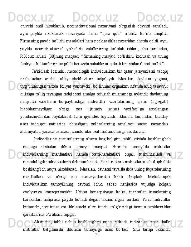 15etuvchi   omil   hisoblanib,   neoinstitutsional   nazariyani   o‘rganish   obyekti   sanaladi,
ayni   paytda   neoklassik   nazariyada   firma   “qora   quti”   sifatida   ko‘rib   chiqildi.
Firmaning   paydo bo‘lishi masalalari ham neoklassiklar nazaridan chetda qoldi, ayni
paytda   neoinstitutsional   yo‘nalish   vakillarining   ko‘plab   ishlari,   shu   jumladan,
R.Kouz   ishlari   [30]ning   maqsadi   “firmaning   mavjud   bo‘lishini   izohlash   va   uning
faoliyati   ko‘lamlarini   belgilab   beruvchi   sabablarni   qidirib   topishdan iborat   bo‘ldi”.
Ta'kidlash   lozimki,   metodologik   individualizm   bir   qator   jarayonlarni   tadqiq
etish   uchun   ancha   jiddiy   cheklovlarni   belgilaydi.   Masalan,   davlatni   yagona,
uyg‘unlashgan   tarzda   foliyat   yurituvchi,   bo‘linmas   organizm   sifatida aniq tasavvur
qilishga to‘liq tayangan tadqiqotni amalga oshirish   muammoga   aylandi;   davlatning
maqsadli   vazifasini   ko‘paytirishga,   individlar   vazifalarining   qismi   (agregati)
hisoblanmaydigan   o‘ziga   xos   “ijtimoiy   ne'mat   vazifasi”ga   asoslangan
yondashuvlardan   foydalanish   ham   qiyindek   tuyuladi.   Ikkinchi   tomondan,   bunday
asos   tadqiqot   natijasida   olinadigan   xulosalarning   amaliyot   nuqtai   nazaridan
ahamiyatini yanada   oshiradi,   chunki   ular   real   ma'lumotlarga   asoslanadi.
Individlar   va   institutlarning   o‘zaro   bog‘liqligini   tahlil   etishda   boshlang‘ich
nuqtaga   nisbatan   ikkita   tamoyil   mavjud.   Birinchi   tamoyilda   institutlar
individlarning   manfaatlari   hamda   xatti-harakatlari   orqali   tushuntiriladi   va
metodologik individualizm deb nomlanadi. Ya'ni individ   institutlarni   tahlil   qilishda
boshlang‘ich   nuqta   hisoblanadi.   Masalan,   davlatni   tavsiflashda   uning   fuqarolarining
manfaatlari   va   o‘ziga   xos   xususiyatlaridan   kelib   chiqiladi.   Metodologik
individualizm   tamoyilining   davomi   ichki   sabab   natijasida   vujudga   kelgan
evolyusiya   konsepsiyasidir.   Ushbu   konsepsiyaga   ko‘ra,   institutlar   insonlarning
harakatlari   natijasida   paydo   bo‘ladi   degan   taxmin   ilgari   suriladi.   Ya'ni   individlar
birlamchi,   institutlar   esa  ikkilamchi  o‘rin  tutishi   to‘g‘risidagi   taxmin  neoklassiklar
qarashlarida   o‘z   aksini   topgan.
Aksincha,   tahlil   uchun   boshlang‘ich   nuqta   sifatida   individlar   emas,   balki
institutlar   belgilanishi   ikkinchi   tamoyilga   asos   bo‘ladi.   Shu   tariqa   ikkinchi 
