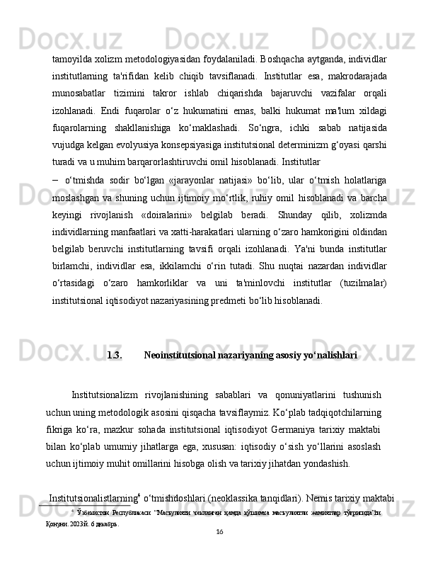 16tamoyilda xolizm metodologiyasidan foydalaniladi. Boshqacha   aytganda,   individlar
institutlarning   ta'rifidan   kelib   chiqib   tavsiflanadi.   Institutlar   esa,   makrodarajada
munosabatlar   tizimini   takror   ishlab   chiqarishda   bajaruvchi   vazifalar   orqali
izohlanadi.   Endi   fuqarolar   o‘z   hukumatini   emas,   balki   hukumat   ma'lum   xildagi
fuqarolarning   shakllanishiga   ko‘maklashadi.   So‘ngra,   ichki   sabab   natijasida
vujudga   kelgan   evolyusiya   konsepsiyasiga   institutsional   determinizm   g‘oyasi   qarshi
turadi   va   u   muhim   barqarorlashtiruvchi   omil   hisoblanadi.   Institutlar
– o‘tmishda   sodir   bo‘lgan   «jarayonlar   natijasi»   bo‘lib,   ular   o‘tmish   holatlariga
moslashgan   va   shuning   uchun   ijtimoiy   mo‘rtlik,   ruhiy   omil   hisoblanadi   va   barcha
keyingi   rivojlanish   «doiralarini»   belgilab   beradi.   Shunday   qilib,   xolizmda
individlarning manfaatlari va xatti-harakatlari   ularning   o‘zaro hamkorigini oldindan
belgilab   beruvchi   institutlarning   tavsifi   orqali   izohlanadi.   Ya'ni   bunda   institutlar
birlamchi,   individlar   esa,   ikkilamchi   o‘rin   tutadi.   Shu   nuqtai   nazardan   individlar
o‘rtasidagi   o‘zaro   hamkorliklar   va   uni   ta'minlovchi   institutlar   (tuzilmalar)
institutsional   iqtisodiyot   nazariyasining predmeti   bo‘lib hisoblanadi.
1.3. Neoinstitutsional nazariyaning asosiy yo‘nalishlari
Institutsionalizm   rivojlanishining   sabablari   va   qonuniyatlarini   tushunish
uchun   uning   metodologik   asosini   qisqacha   tavsiflaymiz.   Ko‘plab   tadqiqotchilarning
fikriga   ko‘ra,   mazkur   sohada   institutsional   iqtisodiyot   Germaniya   tarixiy   maktabi
bilan   ko‘plab   umumiy   jihatlarga   ega,   xususan:   iqtisodiy   o‘sish   yo‘llarini   asoslash
uchun ijtimoiy muhit   omillarini   hisobga   olish   va   tarixiy   jihatdan   yondashish.
Institutsionalistlarning 4
  o‘tmishdoshlari   (neoklassika   tanqidlari).   Nemis   tarixiy   maktabi
4
  Ўзбекистон   Республикаси   “Масъулияти   чекланган   ҳамда   қўшимча   масъулиятли   жамиятлар   тўғрисида”ги
Қонуни. 2023 й. 6   декабрь. 