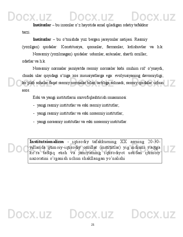 Institutsionalizm   -   iqtisodiy   tafakkurning   XX   asrning   20-30-
yillarida   ijtimoiy-iqtisodiy   omillar   (institutlar)   yig‘indisini   vaqtga
ko‘ra   tadqiq   etish   va   jamiyatning   iqtisodiyot   ustidan   ijtimoiy
nazoratini   o‘rganish   uchun   shakllangan yo‘nalishi
21Institutlar   –   bu   insonlar   o‘z   hayotida   amal   qiladigan   odatiy   tafakkur
tarzi.
Institutlar   –   bu   o‘tmishda   yuz   bergan   jarayonlar   natijasi.   Rasmiy
(yozilgan)   qoidalar:   Konstitusiya,   qonunlar,   farmonlar,   kelishuvlar   va   h.k.
Norasmiy   (yozilmagan)   qoidalar:   udumlar,   an'analar,   shartli   omillar,
odatlar   va   h.k.
Norasmiy   normalar   jamiyatda   rasmiy   normalar   kabi   muhim   rol'   o‘ynaydi,
chunki   ular   quyidagi   o‘ziga   xos   xususiyatlarga   ega:   evolyusiyaning   davomiyligi;
ko‘plab sohalar faqat rasmiy normalar bilan   tartibga   solinadi;   rasmiy   qoidalar   uchun
asos.
Eski   va   yangi   institutlarni   muvofiqlashtirish   muammosi:
- yangi   rasmiy   institutlar   va   eski   rasmiy   institutlar;
- yangi   rasmiy   institutlar   va   eski   norasmiy   institutlar;
- yangi   norasmiy   institutlar   va   eski   norasmiy   institutlar. 
