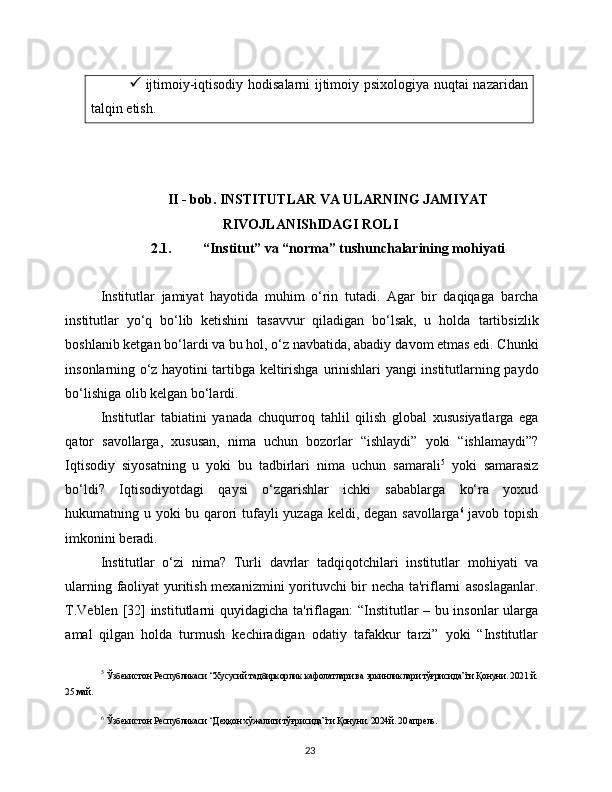 23 ijtimoiy-iqtisodiy   hodisalarni   ijtimoiy   psixologiya   nuqtai   nazaridan
talqin   etish.
II - bob. INSTITUTLAR VA ULARNING JAMIYAT
RIVOJLANIShIDAGI ROLI
2.1. “Institut” va “norma” tushunchalarining mohiyati
Institutlar   jamiyat   hayotida   muhim   o‘rin   tutadi.   Agar   bir   daqiqaga   barcha
institutlar   yo‘q   bo‘lib   ketishini   tasavvur   qiladigan   bo‘lsak,   u   holda   tartibsizlik
boshlanib ketgan bo‘lardi va bu hol, o‘z navbatida, abadiy   davom etmas edi. Chunki
insonlarning o‘z hayotini tartibga keltirishga   urinishlari   yangi   institutlarning   paydo
bo‘lishiga   olib kelgan bo‘lardi.
Institutlar   tabiatini   yanada   chuqurroq   tahlil   qilish   global   xususiyatlarga   ega
qator   savollarga,   xususan,   nima   uchun   bozorlar   “ishlaydi”   yoki   “ishlamaydi”?
Iqtisodiy   siyosatning   u   yoki   bu   tadbirlari   nima   uchun   samarali 5
  yoki   samarasiz
bo‘ldi?   Iqtisodiyotdagi   qaysi   o‘zgarishlar   ichki   sabablarga   ko‘ra   yoxud
hukumatning u yoki bu qarori   tufayli   yuzaga   keldi,   degan   savollarga 6
  javob   topish
imkonini   beradi.
Institutlar   o‘zi   nima?   Turli   davrlar   tadqiqotchilari   institutlar   mohiyati   va
ularning faoliyat yuritish mexanizmini yorituvchi bir necha ta'riflarni   asoslaganlar.
T.Veblen   [32]   institutlarni   quyidagicha   ta'riflagan:   “Institutlar – bu insonlar ularga
amal   qilgan   holda   turmush   kechiradigan   odatiy   tafakkur   tarzi”   yoki   “Institutlar
5
  Ўзбекистон   Республикаси   “Хусусий   тадбиркорлик   кафолатлари   ва   эркинликлари   тўғрисида”ги   Қонуни.   2021   й.
25   май.
6
  Ўзбекистон   Республикаси   “Деҳқон   хўжалиги   тўғрисида”ги   Қонуни.   2024й.   20 апрель. 