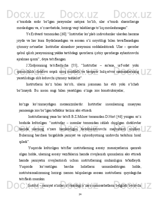 24o‘tmishda   sodir   bo‘lgan   jarayonlar   natijasi   bo‘lib,   ular   o‘tmish   sharoitlariga
moslashgan va, o‘z navbatida,   hozirgi   vaqt   talablariga   to‘liq   moslashmagan”.
Ye.Erdvard   tomonidan   [60]   “Institutlar   ko‘plab   individumlar   ulardan   hamma
joyda   va   har   kuni   foydalanadigan   va   asosan   o‘z   noyobligi   bilan   tavsiflanadigan
ijtimoiy   ne'matlar.   Institutlar   almashuv   jarayonini   soddalashtiradi.   Ular   –   qarorlar
qabul qilish jarayonining yakka tartibdagi   qarorlarni   ijobiy   qarorlarga   aylantiruvchi
ajralmas   qismi”,   deya   ta'riflangan.
J.Xodjsonning   ta'riflashicha   [55],   “Institutlar   –   an'ana,   urf-odat   yoki
qonunchilik   cheklovi   orqali   uzoq   muddatli   va   barqaror   hulq-atvor   namunalarining
yaratilishiga   olib keluvchi   ijtimoiy   tashkilot”.
Institutlarni   ko‘z   bilan   ko‘rib,   ularni   jismonan   his   etib   yoki   o‘lchab
bo‘lmaydi.   Bu   inson   ongi   bilan   yaratilgan   o‘ziga   xos   konstruksiyalar,
ko‘zga   ko‘rinmaydigan   mexanizmlardir.   Institutlar   insonlarning   muayyan
jamoasiga   xos   bo‘lgan   tafakkur   tarzini   aks ettiradi.
Institutlarning yana bir ta'rifi B.Z.Milner tomonidan D.Nort [46]   yozgan so‘z
boshida   keltirilgan:   “institutlar   –   insonlar   tomonidan   ishlab   chiqilgan   cheklovlar
hamda   ularning   o‘zaro   hamkorligini   tarkiblashtiruvchi   majburlash   omillari.
Bularning   barchasi   birgalikda   jamiyat   va   iqtisodiyotning   undovchi   tarkibini   hosil
qiladi”.
Yuqorida   keltirilgan   ta'riflar   institutlarning   asosiy   xususiyatlarini   qamrab
olgan   holda,   ularning   asosiy   vazifalarini   hamda   rivojlanish   qonunlarini   aks   ettiradi
hamda   jamiyatni   rivojlantirish   uchun   institutlarning   muhimligini   ta'kidlaydi.
Yuqorida   ko‘rsatilgan   barcha   holatlarni   umumlashtirgan   holda,
institutsionalizmning   hozirgi   zamon   talqinlariga   asosan   institutlarni   quyidagicha
ta'riflash   mumkin:
Institut – jamiyat a'zolari o‘rtasidagi o‘zaro munosabatlarni belgilab   beruvchi 