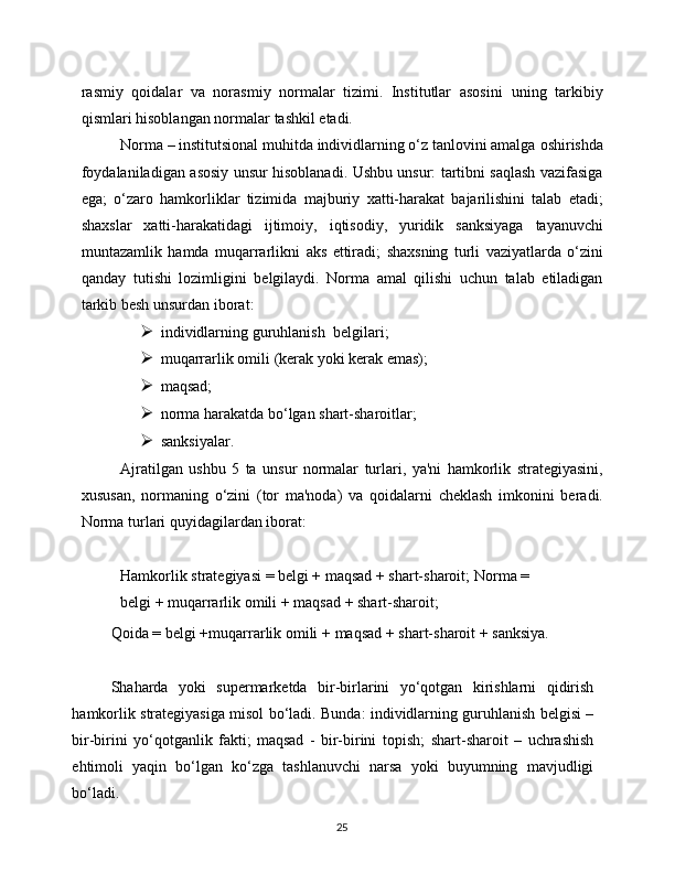 25rasmiy   qoidalar   va   norasmiy   normalar   tizimi.   Institutlar   asosini   uning   tarkibiy
qismlari hisoblangan   normalar   tashkil   etadi.
Norma – institutsional muhitda individlarning o‘z tanlovini amalga   oshirishda
foydalaniladigan   asosiy   unsur   hisoblanadi.   Ushbu   unsur:   tartibni saqlash vazifasiga
ega;   o‘zaro   hamkorliklar   tizimida   majburiy   xatti-harakat   bajarilishini   talab   etadi;
shaxslar   xatti-harakatidagi   ijtimoiy,   iqtisodiy,   yuridik   sanksiyaga   tayanuvchi
muntazamlik   hamda   muqarrarlikni   aks   ettiradi;   shaxsning   turli   vaziyatlarda   o‘zini
qanday   tutishi   lozimligini   belgilaydi.   Norma   amal   qilishi   uchun   talab   etiladigan
tarkib besh unsurdan iborat:
 individlarning   guruhlanish   belgilari;
 muqarrarlik   omili   (kerak   yoki   kerak   emas);
 maqsad;
 norma   harakatda   bo‘lgan   shart-sharoitlar;
 sanksiyalar.
Ajratilgan   ushbu   5   ta   unsur   normalar   turlari,   ya'ni   hamkorlik   strategiyasini,
xususan,   normaning   o‘zini   (tor   ma'noda)   va   qoidalarni   cheklash   imkonini   beradi.
Norma   turlari   quyidagilardan iborat:
Hamkorlik strategiyasi = belgi + maqsad + shart-sharoit;   Norma   =  
belgi   +   muqarrarlik   omili   +   maqsad   +   shart-sharoit;
Qoida   =   belgi   +muqarrarlik   omili   +   maqsad   +   shart-sharoit   +   sanksiya.
Shaharda   yoki   supermarketda   bir-birlarini   yo‘qotgan   kirishlarni   qidirish
hamkorlik   strategiyasiga   misol   bo‘ladi.   Bunda:   individlarning   guruhlanish   belgisi –
bir-birini   yo‘qotganlik   fakti;   maqsad   -   bir-birini   topish;   shart-sharoit   –   uchrashish
ehtimoli   yaqin   bo‘lgan   ko‘zga   tashlanuvchi   narsa   yoki   buyumning   mavjudligi
bo‘ladi. 
