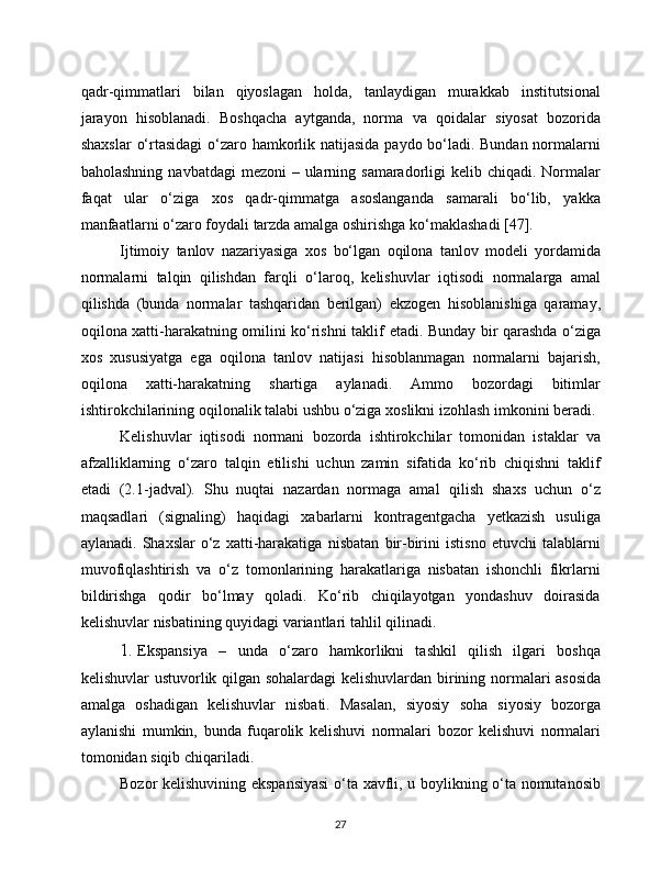 27qadr-qimmatlari   bilan   qiyoslagan   holda,   tanlaydigan   murakkab   institutsional
jarayon   hisoblanadi.   Boshqacha   aytganda,   norma   va   qoidalar   siyosat   bozorida
shaxslar   o‘rtasidagi   o‘zaro   hamkorlik   natijasida   paydo   bo‘ladi. Bundan   normalarni
baholashning   navbatdagi   mezoni   –   ularning   samaradorligi   kelib   chiqadi.   Normalar
faqat   ular   o‘ziga   xos   qadr-qimmatga   asoslanganda   samarali   bo‘lib,   yakka
manfaatlarni   o‘zaro   foydali   tarzda   amalga oshirishga   ko‘maklashadi   [47].
Ijtimoiy   tanlov   nazariyasiga   xos   bo‘lgan   oqilona   tanlov   modeli   yordamida
normalarni   talqin   qilishdan   farqli   o‘laroq,   kelishuvlar   iqtisodi   normalarga   amal
qilishda   (bunda   normalar   tashqaridan   berilgan)   ekzogen   hisoblanishiga   qaramay,
oqilona xatti-harakatning omilini ko‘rishni taklif   etadi. Bunday bir qarashda o‘ziga
xos   xususiyatga   ega   oqilona   tanlov   natijasi   hisoblanmagan   normalarni   bajarish,
oqilona   xatti-harakatning   shartiga   aylanadi.   Ammo   bozordagi   bitimlar
ishtirokchilarining   oqilonalik   talabi   ushbu o‘ziga   xoslikni   izohlash   imkonini   beradi.
Kelishuvlar   iqtisodi   normani   bozorda   ishtirokchilar   tomonidan   istaklar   va
afzalliklarning   o‘zaro   talqin   etilishi   uchun   zamin   sifatida   ko‘rib   chiqishni   taklif
etadi   (2.1-jadval).   Shu   nuqtai   nazardan   normaga   amal   qilish   shaxs   uchun   o‘z
maqsadlari   (signaling)   haqidagi   xabarlarni   kontragentgacha   yetkazish   usuliga
aylanadi.  Shaxslar  o‘z  xatti-harakatiga   nisbatan   bir-birini   istisno   etuvchi   talablarni
muvofiqlashtirish   va   o‘z   tomonlarining   harakatlariga   nisbatan   ishonchli   fikrlarni
bildirishga   qodir   bo‘lmay   qoladi.   Ko‘rib   chiqilayotgan   yondashuv   doirasida
kelishuvlar   nisbatining   quyidagi   variantlari   tahlil   qilinadi.
1. Ekspansiya   –   unda   o‘zaro   hamkorlikni   tashkil   qilish   ilgari   boshqa
kelishuvlar   ustuvorlik   qilgan   sohalardagi   kelishuvlardan   birining   normalari asosida
amalga   oshadigan   kelishuvlar   nisbati.   Masalan,   siyosiy   soha   siyosiy   bozorga
aylanishi   mumkin,   bunda   fuqarolik   kelishuvi   normalari   bozor   kelishuvi   normalari
tomonidan   siqib   chiqariladi.
Bozor   kelishuvining   ekspansiyasi   o‘ta   xavfli,   u   boylikning   o‘ta   nomutanosib 
