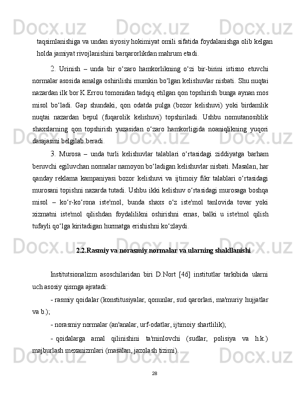 28taqsimlanishiga va undan siyosiy hokimiyat omili sifatida   foydalanishga   olib   kelgan
holda   jamiyat   rivojlanishini   barqarorlikdan   mahrum   etadi.
2. Urinish   –   unda   bir   o‘zaro   hamkorlikning   o‘zi   bir-birini   istisno   etuvchi
normalar asosida amalga oshirilishi mumkin bo‘lgan kelishuvlar   nisbati.   Shu   nuqtai
nazardan   ilk   bor   K.Errou   tomonidan   tadqiq   etilgan   qon   topshirish   bunga   aynan   mos
misol   bo‘ladi.   Gap   shundaki,   qon   odatda   pulga   (bozor   kelishuvi)   yoki   birdamlik
nuqtai   nazardan   bepul   (fuqarolik   kelishuvi)   topshiriladi.   Ushbu   nomutanosiblik
shaxslarning   qon   topshirish   yuzasidan   o‘zaro   hamkorligida   noaniqlikning   yuqori
darajasini belgilab   beradi.
3. Murosa   –   unda   turli   kelishuvlar   talablari   o‘rtasidagi   ziddiyatga   barham
beruvchi egiluvchan normalar namoyon bo‘ladigan kelishuvlar   nisbati. Masalan, har
qanday   reklama   kampaniyasi   bozor   kelishuvi   va   ijtimoiy   fikr   talablari   o‘rtasidagi
murosani topishni nazarda tutadi. Ushbu   ikki kelishuv o‘rtasidagi murosaga boshqa
misol   –   ko‘r-ko‘rona   iste'mol,   bunda   shaxs   o‘z   iste'mol   tanlovida   tovar   yoki
xizmatni   iste'mol   qilishdan   foydalilikni   oshirishni   emas,   balki   u   iste'mol   qilish
tufayli   qo‘lga   kiritadigan   hurmatga   erishishni   ko‘zlaydi.
2.2.Rasmiy va norasmiy normalar va ularning shakllanishi
Institutsionalizm   asoschilaridan   biri   D.Nort   [46]   institutlar   tarkibida   ularni
uch asosiy   qismga   ajratadi:
- rasmiy qoidalar (konstitusiyalar, qonunlar, sud qarorlari, ma'muriy   hujjatlar
va   b.);
- norasmiy   normalar   (an'analar,   urf-odatlar,   ijtimoiy   shartlilik);
- qoidalarga   amal   qilinishini   ta'minlovchi   (sudlar,   polisiya   va   h.k.)
majburlash   mexanizmlari   (masalan,   jazolash tizimi). 