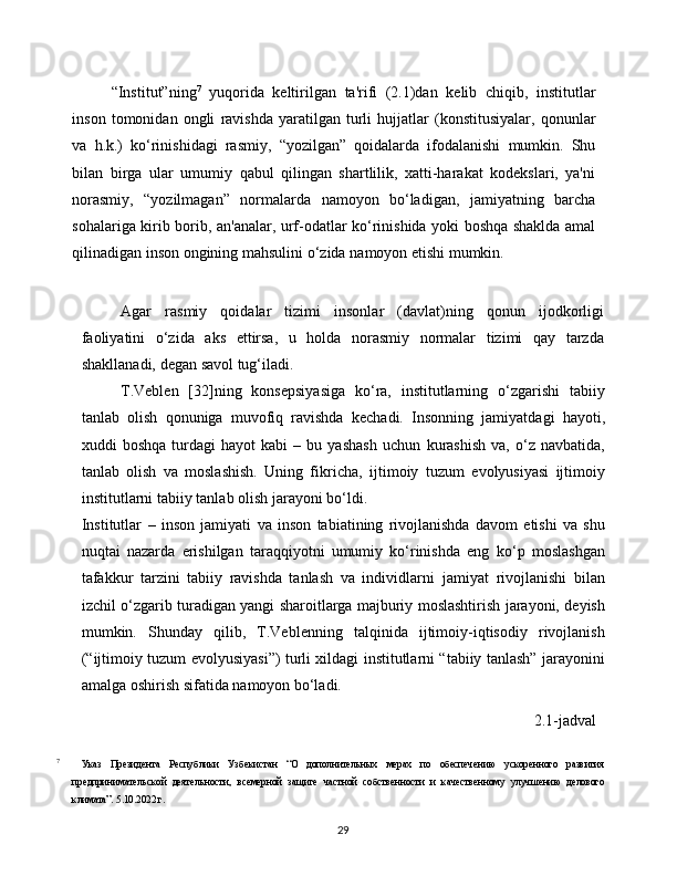 29“Institut”ning 7
  yuqorida   keltirilgan   ta'rifi   (2.1)dan   kelib   chiqib,   institutlar
inson   tomonidan   ongli   ravishda   yaratilgan   turli   hujjatlar   (konstitusiyalar,   qonunlar
va   h.k.)   ko‘rinishidagi   rasmiy,   “yozilgan”   qoidalarda   ifodalanishi   mumkin.   Shu
bilan   birga   ular   umumiy   qabul   qilingan   shartlilik,   xatti-harakat   kodekslari,   ya'ni
norasmiy,   “yozilmagan”   normalarda   namoyon   bo‘ladigan,   jamiyatning   barcha
sohalariga   kirib   borib,   an'analar,   urf-odatlar   ko‘rinishida   yoki   boshqa   shaklda   amal
qilinadigan   inson   ongining   mahsulini   o‘zida   namoyon   etishi   mumkin.
Agar   rasmiy   qoidalar   tizimi   insonlar   (davlat)ning   qonun   ijodkorligi
faoliyatini   o‘zida   aks   ettirsa,   u   holda   norasmiy   normalar   tizimi   qay   tarzda
shakllanadi,   degan   savol   tug‘iladi.
T.Veblen   [32]ning   konsepsiyasiga   ko‘ra,   institutlarning   o‘zgarishi   tabiiy
tanlab   olish   qonuniga   muvofiq   ravishda   kechadi.   Insonning   jamiyatdagi   hayoti,
xuddi   boshqa   turdagi   hayot   kabi   –  bu   yashash   uchun   kurashish   va,   o‘z   navbatida,
tanlab   olish   va   moslashish.   Uning   fikricha,   ijtimoiy   tuzum   evolyusiyasi   ijtimoiy
institutlarni   tabiiy   tanlab   olish   jarayoni   bo‘ldi.
Institutlar   –   inson   jamiyati   va   inson   tabiatining   rivojlanishda   davom   etishi   va   shu
nuqtai   nazarda   erishilgan   taraqqiyotni   umumiy   ko‘rinishda   eng   ko‘p   moslashgan
tafakkur   tarzini   tabiiy   ravishda   tanlash   va   individlarni   jamiyat   rivojlanishi   bilan
izchil   o‘zgarib   turadigan   yangi   sharoitlarga   majburiy   moslashtirish   jarayoni,   deyish
mumkin.   Shunday   qilib,   T.Veblenning   talqinida   ijtimoiy-iqtisodiy   rivojlanish
(“ijtimoiy   tuzum   evolyusiyasi”) turli xildagi institutlarni “tabiiy tanlash” jarayonini
amalga   oshirish   sifatida   namoyon bo‘ladi.
2.1-jadval
7
  Указ   Президента   Республики   Узбекистан   “О   дополнительных   мерах   по   обеспечению   ускоренного   развития
предпринимательской   деятельности,   всемерной   защите   частной   собственности   и   качественному   улучшению   делового
климата”.   5.10.2022   г. 