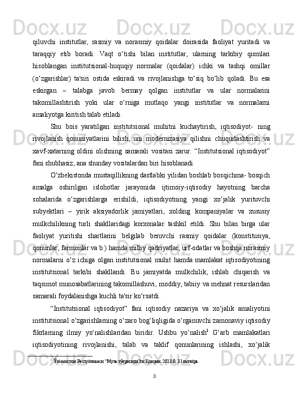 3qiluvchi   institutlar,   rasmiy   va   norasmiy   qoidalar   doirasida   faoliyat   yuritadi   va
taraqqiy   etib   boradi.   Vaqt   o‘tishi   bilan   institutlar,   ularning   tarkibiy   qismlari
hisoblangan   institutsional-huquqiy   normalar   (qoidalar)   ichki   va   tashqi   omillar
(o‘zgarishlar)   ta'siri   ostida   eskiradi   va   rivojlanishga   to‘siq   bo‘lib   qoladi.   Bu   esa
eskirgan   –   talabga   javob   bermay   qolgan   institutlar   va   ular   normalarini
takomillashtirish   yoki   ular   o‘rniga   mutlaqo   yangi   institutlar   va   normalarni
amaliyotga   kiritish talab etiladi.
Shu   bois   yaratilgan   institutsional   muhitni   kuchaytirish,   iqtisodiyot-   ning
rivojlanish   qonuniyatlarini   bilish,   uni   modernizasiya   qilishni   chuqurlashtirish   va
xavf-xatarning   oldini   olishning   samarali   vositasi   zarur.   “Institutsional   iqtisodiyot”
fani shubhasiz,   ana shunday vositalardan biri   hisoblanadi.
O‘zbekistonda   mustaqillikning   dastlabki   yilidan   boshlab   bosqichma-   bosqich
amalga   oshirilgan   islohotlar   jarayonida   ijtimoiy-iqtisodiy   hayotning   barcha
sohalarida   o‘zgarishlarga   erishildi,   iqtisodiyotning   yangi   xo‘jalik   yurituvchi
subyektlari   –   yirik   aksiyadorlik   jamiyatlari,   xolding   kompaniyalar   va   xususiy
mulkchilikning   turli   shakllaridagi   korxonalar   tashkil   etildi.   Shu   bilan   birga   ular
faoliyat   yuritishi   shartlarini   belgilab   beruvchi   rasmiy   qoidalar   (konstitusiya,
qonunlar, farmonlar va b.) hamda   milliy qadriyatlar, urf-odatlar va boshqa norasmiy
normalarni   o‘z   ichiga   olgan   institutsional   muhit   hamda   mamlakat   iqtisodiyotining
institutsional   tarkibi   shakllandi.   Bu   jamiyatda   mulkchilik,   ishlab   chiqarish   va
taqsimot   munosabatlarining   takomillashuvi,   moddiy,   tabiiy   va   mehnat   resurslaridan
samarali   foydalanishga   kuchli   ta'sir   ko‘rsatdi.
“Institutsional   iqtisodiyot”   fani   iqtisodiy   nazariya   va   xo‘jalik   amaliyotini
institutsional   o‘zgarishlarning   o‘zaro   bog‘liqligida   o‘rganuvchi   zamonaviy   iqtisodiy
fikrlarning   ilmiy   yo‘nalishlaridan   biridir.   Ushbu   yo‘nalish 1
  G‘arb   mamlakatlari
iqtisodiyotining   rivojlanishi,   talab   va   taklif   qonunlarining   ishlashi,   xo‘jalik
1
  Ўзбекистон Республикаси “Мулк тўғрисида”ги Қонуни. 2023   й.   31 октябрь. 