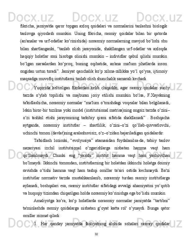 32fikricha,   jamiyatda   qaror   topgan   axloq   qoidalari   va   normalarini   tanlashni   biologik
tanlovga   qiyoslash   mumkin.   Uning   fikricha,   rasmiy   qoidalar   bilan   bir   qatorda
(an'analar   va   urf-odatlar   ko‘rinishida)   norasmiy   normalarning   mavjud   bo‘lishi   shu
bilan   shartlanganki,   “tanlab   olish   jarayonida,   shakllangan   urf-odatlar   va   axloqda
haqiqiy   holatlar   soni   hisobga   olinishi   mumkin   –   individlar   qabul   qilishi   mumkin
bo‘lgan   narsalardan   ko‘proq;   buning   oqibatida,   an'ana   ma'lum   jihatlarda   inson
ongidan ustun  turadi”.  Jamiyat   qanchalik ko‘p  xilma-xillikka yo‘l  qo‘ysa,   ijtimoiy
maqsadga muvofiq institutlarni tanlab olish shunchalik samarali   kechadi.
Yuqorida   keltirilgan   fikrlardan   kelib   chiqadiki,   agar   rasmiy   qoidalar   sun'iy
tarzda   o‘ylab   topilishi   va   majburan   joriy   etilishi   mumkin   bo‘lsa,   F.Xayekning
ta'kidlashicha,   norasmiy   normalar   “ma'lum   o‘tmishdagi   voqealar   bilan   belgilanadi,
lekin   biror-bir   tuzilma   yoki   model   (institutsional   matrisa)ning   ongsiz   tarzda   o‘zini–
o‘zi   tashkil   etishi   jarayonining   tarkibiy   qismi   sifatida   shakllanadi”   .   Boshqacha
aytganda,   norasmiy   institutlar   –   shartlilik,   o‘zini–o‘zi   qo‘llab-quvvatlovchi,
uchinchi   tomon   (davlat)ning   aralashuvisiz, o‘z–o‘zidan   bajariladigan   qoidalardir.
Ta'kidlash   lozimki,   “evolyusiya”   atamasidan   foydalanilsa-da,   tabiiy   tanlov
nazariyasi   izchil   institutsional   o‘zgarishlarga   nisbatan   hamma   vaqt   ham
qo‘llanilmaydi.   Chunki   eng   “yaxshi”   institut   hamma   vaqt   ham   yashovchan
bo‘lmaydi. Ikkinchi tomondan, institutlarning bir holatdan   ikkinchi holatga doimiy
ravishda   o‘tishi   hamma   vaqt   ham   tashqi   omillar   ta'siri   ostida   kechmaydi.   Ba'zi
institutlar   normativ   tarzda   mustahkamlanib,   norasmiy   turdan   rasmiy   institutlarga
aylanadi,   boshqalari   esa,   rasmiy   institutlar   sifatidagi   avvalgi   ahamiyatini   yo‘qotib
va huquqiy tizimdan   chiqarilgan holda   norasmiy   ko‘rinishga   ega   bo‘lishi mumkin.
Amaliyotga   ko‘ra,   ko‘p   holatlarda   norasmiy   normalar   jamiyatda   “tartibni”
ta'minlashda   rasmiy   qoidalarga   nisbatan   g‘oyat   katta   rol'   o‘ynaydi.   Bunga   qator
omillar   xizmat   qiladi:
1. Har   qanday   jamiyatda   faoliyatning   alohida   sohalari   rasmiy   qoidalar 