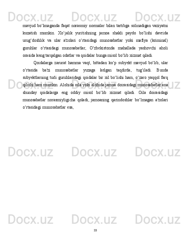33mavjud   bo‘lmaganda   faqat   norasmiy   normalar   bilan   tartibga   solinadigan   vaziyatni
kuzatish   mumkin.   Xo‘jalik   yuritishning   jamoa   shakli   paydo   bo‘lishi   davrida
urug‘doshlik   va   ular   a'zolari   o‘rtasidagi   munosabatlar   yoki   mafiya   (kriminal)
guruhlar   o‘rtasidagi   munosabatlar,   O‘zbekistonda   mahallada   yashovchi   aholi
orasida keng tarqalgan odatlar   va   qoidalar   bunga   misol   bo‘lib   xizmat   qiladi.
Qoidalarga   zarurat   hamma   vaqt,   bittadan   ko‘p   subyekt   mavjud   bo‘lib,   ular
o‘rtasida   ba'zi   munosabatlar   yuzaga   kelgan   taqdirda,   tug‘iladi.   Bunda
subyektlarning turli  guruhlaridagi  qoidalar  bir xil bo‘lishi  ham,   o‘zaro yaqqol  farq
qilishi ham mumkin. Alohida oila yoki alohida jamoa   doirasidagi munosabatlar ana
shunday   qoidalarga   eng   oddiy   misol   bo‘lib   xizmat   qiladi.   Oila   doirasidagi
munosabatlar   norasmiyligicha   qoladi,   jamoaning   qarindoshlar   bo‘lmagan   a'zolari
o‘rtasidagi   munosabatlar   esa, 