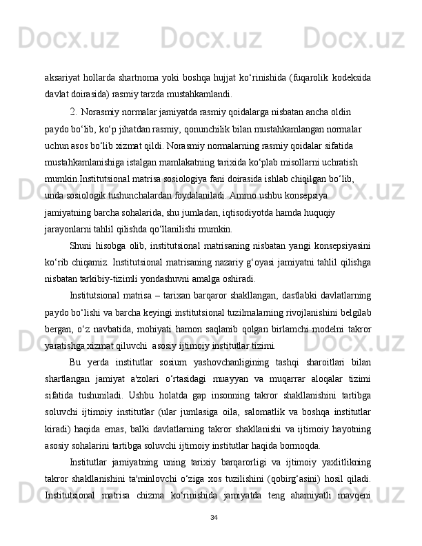 34aksariyat   hollarda   shartnoma   yoki   boshqa   hujjat   ko‘rinishida   (fuqarolik   kodeksida
davlat   doirasida)   rasmiy   tarzda   mustahkamlandi.
2. Norasmiy normalar jamiyatda rasmiy qoidalarga nisbatan ancha   oldin  
paydo   bo‘lib,   ko‘p   jihatdan   rasmiy,   qonunchilik   bilan   mustahkamlangan normalar 
uchun asos bo‘lib xizmat qildi. Norasmiy   normalarning   rasmiy   qoidalar   sifatida  
mustahkamlanishiga   istalgan   mamlakatning   tarixida   ko‘plab   misollarni   uchratish  
mumkin.Institutsional   matrisa   sosiologiya   fani   doirasida   ishlab   chiqilgan   bo‘lib,  
unda   sosiologik   tushunchalardan   foydalaniladi.   Ammo   ushbu   konsepsiya 
jamiyatning barcha sohalarida, shu jumladan, iqtisodiyotda   hamda huquqiy  
jarayonlarni   tahlil   qilishda   qo‘llanilishi   mumkin.
Shuni   hisobga   olib,   institutsional   matrisaning   nisbatan   yangi   konsepsiyasini
ko‘rib   chiqamiz.   Institutsional   matrisaning   nazariy   g‘oyasi   jamiyatni   tahlil   qilishga
nisbatan   tarkibiy-tizimli   yondashuvni   amalga   oshiradi.
Institutsional   matrisa   –   tarixan   barqaror   shakllangan,   dastlabki   davlatlarning
paydo   bo‘lishi   va   barcha   keyingi   institutsional   tuzilmalarning   rivojlanishini   belgilab
bergan,   o‘z   navbatida,   mohiyati   hamon   saqlanib   qolgan   birlamchi   modelni   takror
yaratishga   xizmat   qiluvchi   asosiy   ijtimoiy   institutlar   tizimi.
Bu   yerda   institutlar   sosium   yashovchanligining   tashqi   sharoitlari   bilan
shartlangan   jamiyat   a'zolari   o‘rtasidagi   muayyan   va   muqarrar   aloqalar   tizimi
sifatida   tushuniladi.   Ushbu   holatda   gap   insonning   takror   shakllanishini   tartibga
soluvchi   ijtimoiy   institutlar   (ular   jumlasiga   oila,   salomatlik   va   boshqa   institutlar
kiradi)   haqida   emas,   balki   davlatlarning   takror   shakllanishi   va   ijtimoiy   hayotning
asosiy   sohalarini   tartibga   soluvchi   ijtimoiy institutlar   haqida   bormoqda.
Institutlar   jamiyatning   uning   tarixiy   barqarorligi   va   ijtimoiy   yaxlitlikning
takror   shakllanishini   ta'minlovchi   o‘ziga   xos   tuzilishini   (qobirg‘asini)   hosil   qiladi.
Institutsional   matrisa   chizma   ko‘rinishida   jamiyatda   teng   ahamiyatli   mavqeni 