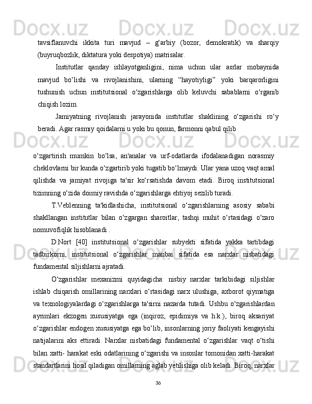 36tavsiflanuvchi   ikkita   turi   mavjud   –   g‘arbiy   (bozor,   demokratik)   va   sharqiy
(buyruqbozlik,   diktatura   yoki   despotiya)   matrisalar.
Institutlar   qanday   ishlayotganligini,   nima   uchun   ular   asrlar   mobaynida
mavjud   bo‘lishi   va   rivojlanishini,   ularning   “hayotiyligi”   yoki   barqarorligini
tushunish   uchun   institutsional   o‘zgarishlarga   olib   keluvchi   sabablarni   o‘rganib
chiqish   lozim.
Jamiyatning   rivojlanish   jarayonida   institutlar   shaklining   o‘zgarishi   ro‘y
beradi.   Agar   rasmiy   qoidalarni   u   yoki   bu   qonun,   farmonni   qabul   qilib
o‘zgartirish   mumkin   bo‘lsa,   an'analar   va   urf-odatlarda   ifodalanadigan   norasmiy
cheklovlarni bir kunda o‘zgartirib yoki tugatib bo‘lmaydi. Ular   yana   uzoq   vaqt   amal
qilishda   va   jamiyat   rivojiga   ta'sir   ko‘rsatishda   davom   etadi.   Biroq   institutsional
tizimning   o‘zida   doimiy   ravishda   o‘zgarishlarga   ehtiyoj   sezilib turadi.
T.Veblenning   ta'kidlashicha,   institutsional   o‘zgarishlarning   asosiy   sababi
shakllangan   institutlar   bilan   o‘zgargan   sharoitlar,   tashqi   muhit   o‘rtasidagi   o‘zaro
nomuvofiqlik   hisoblanadi   .
D.Nort   [40]   institutsional   o‘zgarishlar   subyekti   sifatida   yakka   tartibdagi
tadbirkorni,   institutsional   o‘zgarishlar   manbai   sifatida   esa   narxlar   nisbatidagi
fundamental   siljishlarni   ajratadi.
O‘zgarishlar   mexanizmi   quyidagicha:   nisbiy   narxlar   tarkibidagi   siljishlar
ishlab   chiqarish   omillarining   narxlari   o‘rtasidagi   narx   ulushiga,   axborot   qiymatiga
va  texnologiyalardagi   o‘zgarishlarga   ta'sirni   nazarda   tutadi.   Ushbu   o‘zgarishlardan
ayrimlari   ekzogen   xususiyatga   ega   (inqiroz,   epidimiya   va   h.k.),   biroq   aksariyat
o‘zgarishlar endogen xususiyatga ega   bo‘lib,   insonlarning   joriy   faoliyati   kengayishi
natijalarini   aks   ettiradi.   Narxlar   nisbatidagi   fundamental   o‘zgarishlar   vaqt   o‘tishi
bilan   xatti-   harakat eski odatlarining o‘zgarishi va insonlar tomonidan xatti-harakat
standartlarini hosil qiladigan omillarning aglab yetilishiga olib keladi.   Biroq,   narxlar 