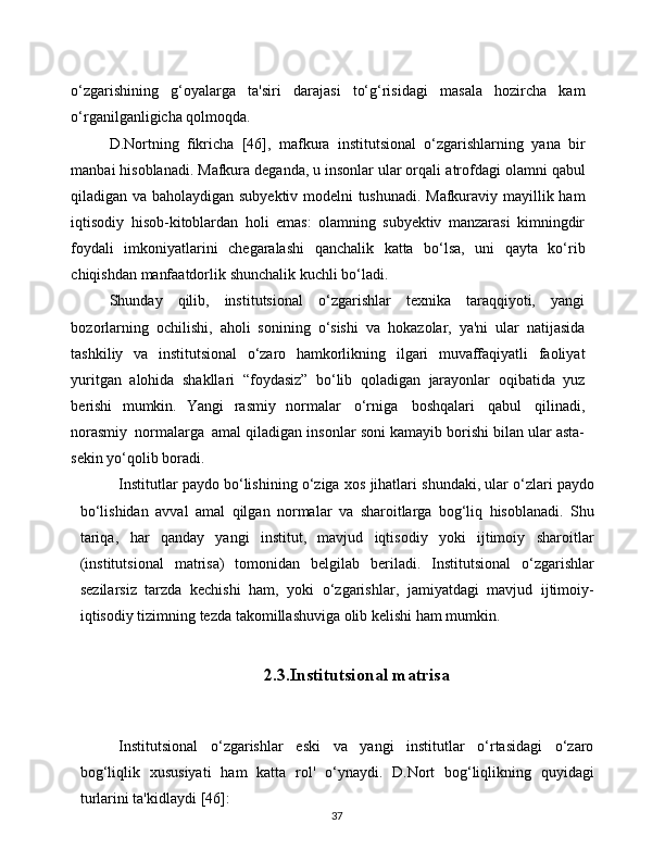 37o‘zgarishining   g‘oyalarga   ta'siri   darajasi   to‘g‘risidagi   masala   hozircha   kam
o‘rganilganligicha   qolmoqda.
D.Nortning   fikricha   [46],   mafkura   institutsional   o‘zgarishlarning   yana   bir
manbai hisoblanadi. Mafkura deganda, u insonlar ular orqali   atrofdagi   olamni   qabul
qiladigan   va   baholaydigan   subyektiv   modelni   tushunadi.   Mafkuraviy   mayillik   ham
iqtisodiy   hisob-kitoblardan   holi   emas:   olamning   subyektiv   manzarasi   kimningdir
foydali   imkoniyatlarini   chegaralashi   qanchalik   katta   bo‘lsa,   uni   qayta   ko‘rib
chiqishdan   manfaatdorlik   shunchalik kuchli   bo‘ladi.
Shunday   qilib,   institutsional   o‘zgarishlar   texnika   taraqqiyoti,   yangi
bozorlarning   ochilishi,   aholi   sonining   o‘sishi   va   hokazolar,   ya'ni   ular   natijasida
tashkiliy   va   institutsional   o‘zaro   hamkorlikning   ilgari   muvaffaqiyatli   faoliyat
yuritgan   alohida   shakllari   “foydasiz”   bo‘lib   qoladigan   jarayonlar   oqibatida   yuz
berishi   mumkin.   Yangi   rasmiy   normalar   o‘rniga   boshqalari   qabul   qilinadi,
norasmiy   normalarga   amal qiladigan insonlar soni kamayib borishi bilan ular asta-
sekin yo‘qolib   boradi.
Institutlar   paydo   bo‘lishining   o‘ziga   xos   jihatlari   shundaki,   ular   o‘zlari   paydo
bo‘lishidan   avval   amal   qilgan   normalar   va   sharoitlarga   bog‘liq   hisoblanadi.   Shu
tariqa,   har   qanday   yangi   institut,   mavjud   iqtisodiy   yoki   ijtimoiy   sharoitlar
(institutsional   matrisa)   tomonidan   belgilab   beriladi.   Institutsional   o‘zgarishlar
sezilarsiz   tarzda   kechishi   ham,   yoki   o‘zgarishlar,   jamiyatdagi   mavjud   ijtimoiy-
iqtisodiy   tizimning   tezda   takomillashuviga   olib kelishi   ham mumkin.
2.3.Institutsional matrisa
Institutsional   o‘zgarishlar   eski   va   yangi   institutlar   o‘rtasidagi   o‘zaro
bog‘liqlik   xususiyati   ham   katta   rol'   o‘ynaydi.   D.Nort   bog‘liqlikning   quyidagi
turlarini   ta'kidlaydi   [46]: 