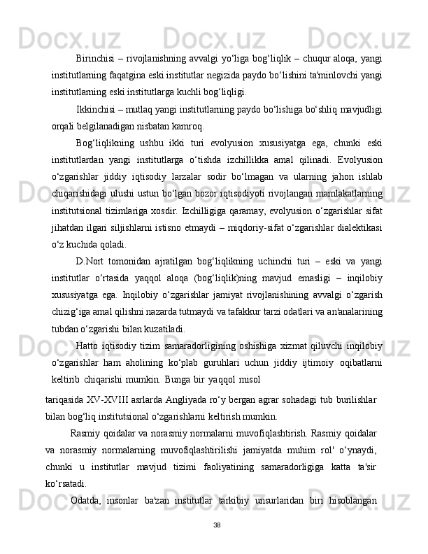 38Birinchisi   –   rivojlanishning   avvalgi   yo‘liga   bog‘liqlik   –   chuqur   aloqa,   yangi
institutlarning   faqatgina   eski   institutlar   negizida   paydo   bo‘lishini   ta'minlovchi   yangi
institutlarning   eski   institutlarga   kuchli   bog‘liqligi.
Ikkinchisi – mutlaq yangi institutlarning paydo bo‘lishiga bo‘shliq   mavjudligi
orqali   belgilanadigan   nisbatan kamroq.
Bog‘liqlikning   ushbu   ikki   turi   evolyusion   xususiyatga   ega,   chunki   eski
institutlardan   yangi   institutlarga   o‘tishda   izchillikka   amal   qilinadi.   Evolyusion
o‘zgarishlar   jiddiy   iqtisodiy   larzalar   sodir   bo‘lmagan   va   ularning   jahon   ishlab
chiqarishidagi   ulushi   ustun   bo‘lgan   bozor   iqtisodiyoti rivojlangan mamlakatlarning
institutsional  tizimlariga xosdir.   Izchilligiga   qaramay,   evolyusion   o‘zgarishlar   sifat
jihatdan   ilgari   siljishlarni  istisno  etmaydi  – miqdoriy-sifat  o‘zgarishlar  dialektikasi
o‘z   kuchida   qoladi.
D.Nort   tomonidan   ajratilgan   bog‘liqlikning   uchinchi   turi   –   eski   va   yangi
institutlar   o‘rtasida   yaqqol   aloqa   (bog‘liqlik)ning   mavjud   emasligi   –   inqilobiy
xususiyatga   ega.   Inqilobiy   o‘zgarishlar   jamiyat   rivojlanishining   avvalgi   o‘zgarish
chizig‘iga amal qilishni nazarda tutmaydi va tafakkur   tarzi   odatlari va   an'analarining
tubdan o‘zgarishi   bilan kuzatiladi.
Hatto   iqtisodiy   tizim   samaradorligining   oshishiga   xizmat   qiluvchi   inqilobiy
o‘zgarishlar   ham   aholining   ko‘plab   guruhlari   uchun   jiddiy   ijtimoiy   oqibatlarni
keltirib   chiqarishi   mumkin.   Bunga   bir   yaqqol   misol
tariqasida XV-XVIII asrlarda Angliyada ro‘y bergan agrar sohadagi tub   burilishlar
bilan   bog‘liq institutsional   o‘zgarishlarni   keltirish mumkin.
Rasmiy qoidalar va norasmiy normalarni muvofiqlashtirish. Rasmiy   qoidalar
va   norasmiy   normalarning   muvofiqlashtirilishi   jamiyatda   muhim   rol'   o‘ynaydi,
chunki   u   institutlar   mavjud   tizimi   faoliyatining   samaradorligiga   katta   ta'sir
ko‘rsatadi.
Odatda,   insonlar   ba'zan   institutlar   tarkibiy   unsurlaridan   biri   hisoblangan 