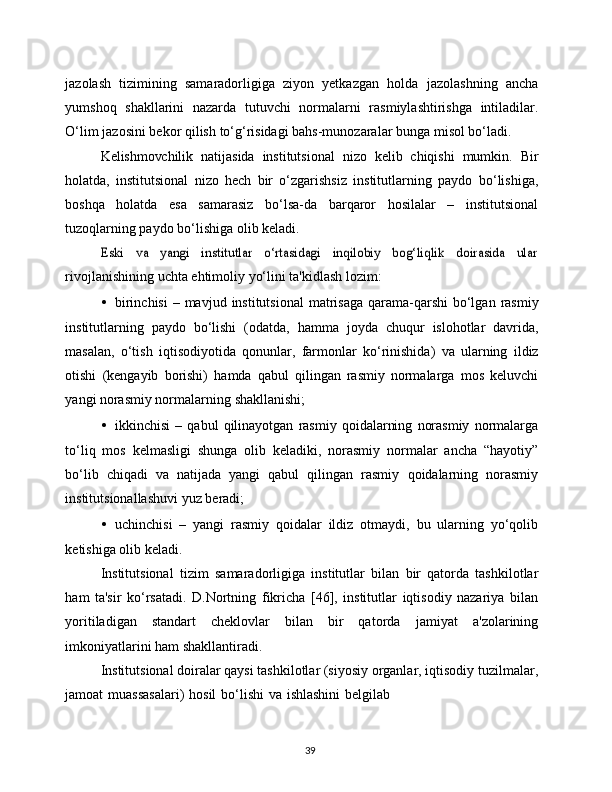 39jazolash   tizimining   samaradorligiga   ziyon   yetkazgan   holda   jazolashning   ancha
yumshoq   shakllarini   nazarda   tutuvchi   normalarni   rasmiylashtirishga   intiladilar.
O‘lim   jazosini   bekor   qilish   to‘g‘risidagi   bahs-munozaralar   bunga   misol   bo‘ladi.
Kelishmovchilik   natijasida   institutsional   nizo   kelib   chiqishi   mumkin.   Bir
holatda,   institutsional   nizo   hech   bir   o‘zgarishsiz   institutlarning   paydo   bo‘lishiga,
boshqa   holatda   esa   samarasiz   bo‘lsa-da   barqaror   hosilalar   –   institutsional
tuzoqlarning paydo   bo‘lishiga   olib   keladi.Eski   va   yangi   institutlar   o‘rtasidagi   inqilobiy   bog‘liqlik   doirasida   ular
rivojlanishining   uchta   ehtimoliy   yo‘lini   ta'kidlash lozim:
• birinchisi   –   mavjud   institutsional   matrisaga   qarama-qarshi   bo‘lgan   rasmiy
institutlarning   paydo   bo‘lishi   (odatda,   hamma   joyda   chuqur   islohotlar   davrida,
masalan,   o‘tish   iqtisodiyotida   qonunlar,   farmonlar   ko‘rinishida)   va   ularning   ildiz
otishi   (kengayib   borishi)   hamda   qabul   qilingan   rasmiy   normalarga   mos   keluvchi
yangi norasmiy normalarning   shakllanishi;
• ikkinchisi   –   qabul   qilinayotgan   rasmiy   qoidalarning   norasmiy   normalarga
to‘liq   mos   kelmasligi   shunga   olib   keladiki,   norasmiy   normalar   ancha   “hayotiy”
bo‘lib   chiqadi   va   natijada   yangi   qabul   qilingan   rasmiy   qoidalarning   norasmiy
institutsionallashuvi   yuz   beradi;
• uchinchisi   –   yangi   rasmiy   qoidalar   ildiz   otmaydi,   bu   ularning   yo‘qolib
ketishiga   olib   keladi.
Institutsional   tizim   samaradorligiga   institutlar   bilan   bir   qatorda   tashkilotlar
ham   ta'sir   ko‘rsatadi.   D.Nortning   fikricha   [46],   institutlar   iqtisodiy   nazariya   bilan
yoritiladigan   standart   cheklovlar   bilan   bir   qatorda   jamiyat   a'zolarining
imkoniyatlarini   ham   shakllantiradi.
Institutsional doiralar qaysi tashkilotlar (siyosiy organlar, iqtisodiy   tuzilmalar,
jamoat   muassasalari)   hosil   bo‘lishi   va   ishlashini   belgilab 