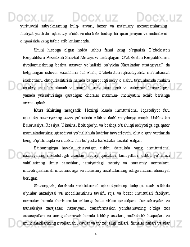 4yurituvchi   subyektlarning   hulq-   atvori,   bozor   va   ma'muriy   mexanizmlarning
faoliyat yuritishi, iqtisodiy  o‘sish va shu kabi  boshqa bir qator jarayon va hodisalarni	
o‘rganishda keng	 
tatbiq   etib   kelinmoqda.
Shuni   hisobga   olgan   holda   ushbu   fanni   keng   o‘rganish   O‘zbekiston
Respublikasi   Prezidenti   Shavkat   Mirziyoev   tasdiqlagan    O‘zbekiston   Respublikasini
rivojlantirishning   beshta   ustuvor   yo‘nalishi   bo‘yicha   Xarakatlar   strategiyasi”   da
belgilangan   ustuvor   vazifalarni   hal   etish,   O‘zbekiston   iqtisodiyotida   institutsional
islohotlarni   chuqurlashtirish hamda barqaror iqtisodiy o‘sishni ta'minlashda muhim
uslubiy   asos   hisoblanadi   va   mamlakatimiz   taraqqiyoti   va   xalqimiz   farovonligini
yanada   yuksaltirishga   qaratilgan   choralar   mazmun-   mohiyatini   ochib   berishga
xizmat   qiladi.
Kurs   ishining   maqsadi:   Hozirgi   kunda   institutsional   iqtisodiyot   fani
iqtisodiy nazariyaning   uzviy yo‘nalishi  sifatida dadil  maydonga chiqdi. Ushbu  fan
Belorussiya,   Rossiya, Ukraina, Boltiqbo‘yi va boshqa o‘tish iqtisodiyotiga ega qator
mamlakatlarning iqtisodiyot yo‘nalishida kadrlar tayyorlovchi oliy o‘quv   yurtlarida
keng o‘qitilmoqda va mazkur fan bo‘yicha kafedralar tashkil   etilgan.
E'tiboringizga   havola   etilayotgan   ushbu   darslikda   yangi   institutsional
nazariyaning   metodologik   asoslari,   asosiy   qoidalari,   tamoyillari,   ushbu   yo‘nalish
vakillarining   ilmiy   qarashlari,   jamiyatdagi   rasmiy   va   norasmiy   normalarni
muvofiqlashtirish muammosiga va norasmiy institutlarning   roliga muhim   ahamiyat
berilgan.
Shuningdek,   darslikda   institutsional   iqtisodiyotning   tadqiqot   usuli   sifatida
o‘yinlar   nazariyasi   va   modellashtirish   tavsifi,   reja   va   bozor   institutlari   faoliyati
normalari   hamda   shartnomalar   xillariga   katta   e'tibor   qaratilgan.   Transaksiyalar   va
transaksiya   xarajatlari   nazariyasi,   transformasion   yondashuvning   o‘ziga   xos
xususiyatlari   va   uning   ahamiyati   hamda   tahliliy   usullari,   mulkchilik   huquqlari   va
mulk   shakllarining rivojlanishi, davlat va uy xo‘jaligi xillari, firmalar turlari va   ular 