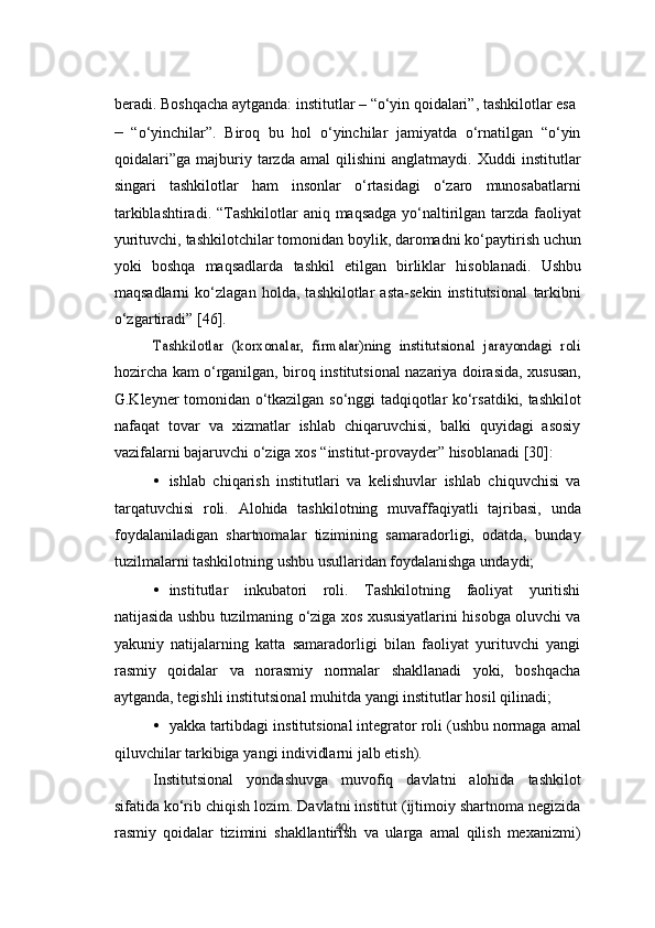 40beradi.   Boshqacha   aytganda:   institutlar   –   “o‘yin   qoidalari”,   tashkilotlar   esa
– “o‘yinchilar”.   Biroq   bu   hol   o‘yinchilar   jamiyatda   o‘rnatilgan   “o‘yin
qoidalari”ga   majburiy   tarzda   amal   qilishini   anglatmaydi.   Xuddi   institutlar
singari   tashkilotlar   ham   insonlar   o‘rtasidagi   o‘zaro   munosabatlarni
tarkiblashtiradi.   “Tashkilotlar   aniq   maqsadga   yo‘naltirilgan   tarzda   faoliyat
yurituvchi,   tashkilotchilar   tomonidan   boylik,   daromadni   ko‘paytirish   uchun
yoki   boshqa   maqsadlarda   tashkil   etilgan   birliklar   hisoblanadi.   Ushbu
maqsadlarni   ko‘zlagan   holda,   tashkilotlar   asta-sekin   institutsional   tarkibni
o‘zgartiradi”   [46].Tashkilotlar   (korxonalar,   firmalar)ning	 institutsional   jarayondagi   roli
hozircha   kam   o‘rganilgan,   biroq   institutsional   nazariya   doirasida,   xususan,
G.Kleyner   tomonidan   o‘tkazilgan   so‘nggi   tadqiqotlar   ko‘rsatdiki,   tashkilot
nafaqat   tovar   va   xizmatlar   ishlab   chiqaruvchisi,   balki   quyidagi   asosiy
vazifalarni   bajaruvchi o‘ziga   xos   “institut-provayder”   hisoblanadi   [30]:
• ishlab   chiqarish   institutlari   va   kelishuvlar   ishlab   chiquvchisi   va
tarqatuvchisi   roli.   Alohida   tashkilotning   muvaffaqiyatli   tajribasi,   unda
foydalaniladigan   shartnomalar   tizimining   samaradorligi,   odatda,   bunday
tuzilmalarni   tashkilotning   ushbu   usullaridan   foydalanishga   undaydi;
• institutlar   inkubatori   roli.   Tashkilotning   faoliyat   yuritishi
natijasida   ushbu   tuzilmaning   o‘ziga   xos   xususiyatlarini   hisobga   oluvchi   va
yakuniy   natijalarning   katta   samaradorligi   bilan   faoliyat   yurituvchi   yangi
rasmiy   qoidalar   va   norasmiy   normalar   shakllanadi   yoki,   boshqacha
aytganda,   tegishli   institutsional   muhitda   yangi   institutlar   hosil   qilinadi;
• yakka   tartibdagi   institutsional   integrator   roli   (ushbu   normaga   amal
qiluvchilar   tarkibiga   yangi   individlarni   jalb etish).
Institutsional   yondashuvga   muvofiq   davlatni   alohida   tashkilot
sifatida   ko‘rib   chiqish   lozim.   Davlatni   institut   (ijtimoiy   shartnoma   negizida
rasmiy   qoidalar   tizimini   shakllantirish   va   ularga   amal   qilish   mexanizmi) 
