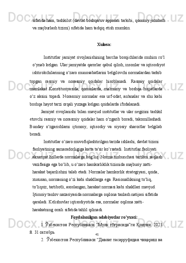41sifatida ham, tashkilot (davlat boshqaruv apparati tarkibi,   qonuniy   jazolash
va   majburlash   tizimi)   sifatida   ham   tadqiq   etish   mumkin.
Xulosa:
Institutlar   jamiyat   rivojlanishining   barcha   bosqichlarida   muhim   ro‘l
o‘ynab   kelgan.   Ular   jamiyatda   qarorlar   qabul   qilish,   insonlar   va   iqtisodiyot
ishtirokchilarining o‘zaro   munosabatlarini   belgilovchi   normalardan   tarkib
topgan   rasmiy   va   norasmiy   qoidalar   hisoblanadi.   Rasmiy   qoidalar
mamlakat   Konstitusiyasida,   qonunlarda,   ma'muriy   va   boshqa   hujjatlarda
o‘z   aksini   topadi.   Norasmiy   normalar   esa   urf-odat,   an'analar   va   shu   kabi
boshqa   hayot   tarzi   orqali   yuzaga   kelgan qoidalarda   ifodalanadi.
Jamiyat  rivojlanishi  bilan  mavjud  institutlar   va  ular   negizini   tashkil
etuvchi   rasmiy   va   norasmiy   qoidalar   ham   o‘zgarib   boradi,   takomillashadi.
Bunday   o‘zgarishlarni   ijtimoiy,   iqtisodiy   va   siyosiy   sharoitlar   belgilab
beradi.
Institutlar o‘zaro muvofiqlashtirilgan tarzda ishlashi, davlat tizimi  
faoliyatining samaradorligiga katta ta'sir ko‘rsatadi. Institutlar faoliyati  
aksariyat   hollarda   normalarga   bog‘liq.   Norma   tushunchasi   tartibni   saqlash  
vazifasiga   ega   bo‘lib,   u   o‘zaro   hamkorliklik   tizimida   majburiy   xatti-  
harakat bajarilishini talab etadi. Normalar hamkorlik strategiyasi, qoida,  
xususan,   normaning   o‘zi   kabi   shakllarga   ega.   Rasionallikning   to‘liq,  
to‘liqsiz, tartibotli, asoslangan, harakat normasi kabi shakllari mavjud.  
Ijtimoiy tanlov nazariyasida normalarga oqilona tanlash natijasi sifatida  
qaraladi.   Kelishuvlar   iqtisodiyotida   esa,   normalar   oqilona   xatti-  
harakatning   omili   sifatida   tahlil   qilinadi.
Foydalanilgan adabiyotlar ro’yxati:
1. Ўзбекистон  Республикаси “Мулк  тўғрисида”ги  Қонуни. 2023
й.   31 октябрь.
2. Ўзбекистон   Республикаси   “Давлат   тасарруфидан   чиқариш   ва 