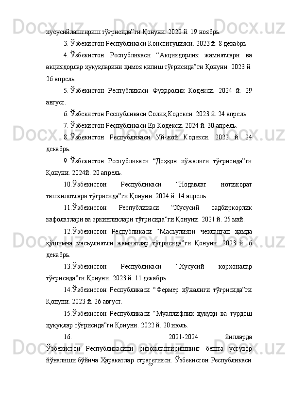 42хусусийлаштириш   тўғрисида”ги   Қонуни.   2022   й.   19   ноябрь.
3. Ўзбекистон   Республикаси   Конституцияси.   2023   й.   8   декабрь.
4. Ўзбекистон   Республикаси   “Акциядорлик   жамиятлари   ва
акциядорлар ҳуқуқларини ҳимоя қилиш тўғрисида”ги Қонуни.  2023   й.
26   апрель.
5. Ўзбекистон   Республикаси   Фуқаролик   Кодекси.   2024   й.   29
август.
6. Ўзбекистон   Республикаси   Солиқ Кодекси.   2023   й.   24   апрель.
7. Ўзбекистон   Республикаси   Ер   Кодекси.   2024   й.   30   апрель.
8. Ўзбекистон   Республикаси   Уй-жой   Кодекси.   2022   й.   24
декабрь.
9. Ўзбекистон   Республикаси   “Деҳқон   хўжалиги   тўғрисида”ги
Қонуни.   2024й.   20 апрель.
10. Ўзбекистон   Республикаси   “Нодавлат   нотижорат
ташкилотлари   тўғрисида”ги Қонуни.   2024   й.   14   апрель.
11. Ўзбекистон   Республикаси   “Хусусий   тадбиркорлик
кафолатлари   ва   эркинликлари   тўғрисида”ги   Қонуни.   2021   й.   25   май.
12. Ўзбекистон   Республикаси   “Масъулияти   чекланган   ҳамда
қўшимча   масъулиятли   жамиятлар   тўғрисида”ги   Қонуни.   2023   й.   6
декабрь.
13. Ўзбекистон   Республикаси   “Хусусий   корхоналар
тўғрисида”ги   Қонуни.   2023   й.   11   декабрь.
14. Ўзбекистон   Республикаси   “Фермер   хўжалиги   тўғрисида”ги
Қонуни.   2023 й.   26 август.
15. Ўзбекистон   Республикаси   “Муаллифлик   ҳуқуқи   ва   турдош
ҳуқуқлар   тўғрисида”ги   Қонуни.   2022 й.   20 июль.
16. 2021-2024   йилларда
Ўзбекистон   Республикасини   ривожлантиришнинг   бешта   устувор
йўналиши   бўйича   Ҳаракатлар   стратегияси.   Ўзбекистон   Республикаси 