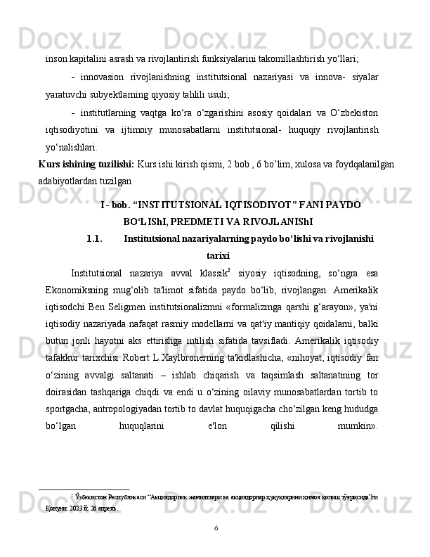 6inson   kapitalini   asrash   va   rivojlantirish   funksiyalarini   takomillashtirish   yo‘llari;
- innovasion   rivojlanishning   institutsional   nazariyasi   va   innova-   siyalar
yaratuvchi   subyektlarning   qiyosiy   tahlili   usuli;
- institutlarning   vaqtga   ko‘ra   o‘zgarishini   asosiy   qoidalari   va   O‘zbekiston
iqtisodiyotini   va   ijtimoiy   munosabatlarni   institutsional-   huquqiy   rivojlantirish
yo‘nalishlari.
Kurs ishining tuzilishi:  Kurs ishi kirish qismi, 2 bob , 6 bo’lim, xulosa va foydqalanilgan 
adabiyotlardan tuzilgan
I - bob. “INSTITUTSIONAL IQTISODIYOT” FANI PAYDO
BO‘LIShI, PREDMETI VA RIVOJLANIShI
1.1. Institutsional nazariyalarning paydo bo‘lishi va rivojlanishi
tarixi
Institutsional   nazariya   avval   klassik 2
  siyosiy   iqtisodning,   so‘ngra   esa
Ekonomiksning   mug‘olib   ta'limot   sifatida   paydo   bo‘lib,   rivojlangan.   Amerikalik
iqtisodchi   Ben   Seligmen   institutsionalizmni   «formalizmga   qarshi   g‘arayon»,   ya'ni
iqtisodiy nazariyada nafaqat rasmiy modellarni va   qat'iy mantiqiy qoidalarni, balki
butun   jonli   hayotni   aks   ettirishga   intilish   sifatida   tavsifladi.   Amerikalik   iqtisodiy
tafakkur   tarixchisi   Robert   L.Xaylbronerning   ta'kidlashicha,   «nihoyat,   iqtisodiy   fan
o‘zining   avvalgi   saltanati   –   ishlab   chiqarish   va   taqsimlash   saltanatining   tor
doirasidan   tashqariga   chiqdi   va   endi   u   o‘zining   oilaviy   munosabatlardan   tortib   to
sportgacha,   antropologiyadan   tortib   to   davlat   huquqigacha   cho‘zilgan   keng   hududga
bo‘lgan   huquqlarini   e'lon   qilishi   mumkin».
2
  Ўзбекистон   Республикаси   “ Акциядорлик   жамиятлари   ва   акциядорлар   ҳуқуқларини   ҳимоя   қилиш   тўғрисида ” ги
Қонуни . 2023   й.   26   апрель. 