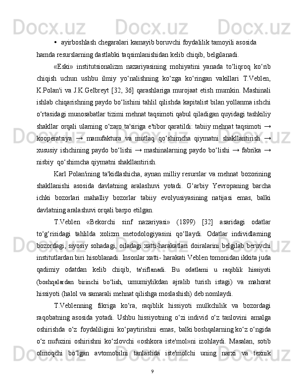 9• ayirboshlash   chegaralari   kamayib   boruvchi   foydalilik   tamoyili   asosida  
hamda   resurslarning   dastlabki   taqsimlanishidan   kelib   chiqib,   belgilanadi.
«Eski»   institutsionalizm   nazariyasining   mohiyatini   yanada   to‘liqroq   ko‘rib
chiqish   uchun   ushbu   ilmiy   yo‘nalishning   ko‘zga   ko‘ringan   vakillari   T.Veblen,
K.Polan'i   va  J.K.Gelbreyt   [32,  36]   qarashlariga   murojaat   etish   mumkin.  Mashinali
ishlab chiqarishning paydo bo‘lishini tahlil qilishda   kapitalist bilan yollanma ishchi
o‘rtasidagi munosabatlar tizimi mehnat   taqsimoti   qabul   qiladigan   quyidagi   tashkiliy
shakllar   orqali   ularning   o‘zaro   ta'siriga   e'tibor   qaratildi:   tabiiy   mehnat   taqsimoti   →
kooperatsiya   →   manufaktura   va   mutlaq   qo‘shimcha   qiymatni   shakllantirish   →
xususiy   ishchining  paydo  bo‘lishi  →  mashinalarning  paydo   bo‘lishi  →  fabrika  →
nisbiy   qo‘shimcha   qiymatni   shakllantirish.
Karl  Polan'ining  ta'kidlashicha,  aynan  milliy resurslar   va mehnat   bozorining
shakllanishi   asosida   davlatning   aralashuvi   yotadi.   G‘arbiy   Yevropaning   barcha
ichki   bozorlari   mahalliy   bozorlar   tabiiy   evolyusiyasining   natijasi   emas,   balki
davlatning aralashuvi orqali barpo   etilgan.
T.Veblen   «Bekorchi   sinf   nazariyasi»   (1899)   [32]   asaridagi   odatlar
to‘g‘risidagi   tahlilda   xolizm   metodologiyasini   qo‘llaydi.   Odatlar   individlarning
bozordagi,   siyosiy   sohadagi,   oiladagi   xatti-harakatlari   doiralarini belgilab beruvchi
institutlardan biri hisoblanadi. Insonlar xatti-   harakati   Veblen   tomonidan   ikkita   juda
qadimiy   odatdan   kelib   chiqib,  ta'riflanadi.   Bu   odatlarni   u   raqiblik   hissiyoti	
(boshqalardan   birinchi   bo‘lish,	 
umumiylikdan   ajralib   turish   istagi)   va   mahorat
hissiyoti   (halol   va   samarali   mehnat   qilishga   moslashish)   deb nomlaydi.
T.Veblenning   fikriga   ko‘ra,   raqiblik   hissiyoti   mulkchilik   va   bozordagi
raqobatning   asosida   yotadi.   Ushbu   hissiyotning   o‘zi   individ   o‘z   tanlovini   amalga
oshirishda   o‘z   foydaliligini   ko‘paytirishni   emas,   balki boshqalarning ko‘z o‘ngida
o‘z   nufuzini   oshirishni   ko‘zlovchi   «oshkora   iste'mol»ni   izohlaydi.   Masalan,   sotib
olmoqchi   bo‘lgan   avtomobilni   tanlashda   iste'molchi   uning   narxi   va   texnik 