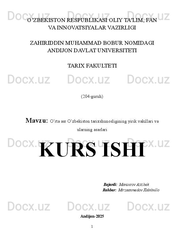 O’ZBEKISTON RESPUBLIKASI OLIY TA’LIM, FAN
VA INNOVATSIYALAR VAZIRLIGI
ZAHIRIDDIN MUHAMMAD BOBUR NOMIDAGI
ANDIJON DAVLAT UNIVERSITETI
TARIX FAKULTETI
(204-guruh)
Mavzu:  O’rta asr O‘zbekiston tarixshunosligining yirik vakillari va
ularning asarlari
KURS ISHI
                                                                   Bajardi:   Mansurov Azizbek  
Rahbar:   Mirzaaxmedov Xabibullo
Andijon-2025
1 