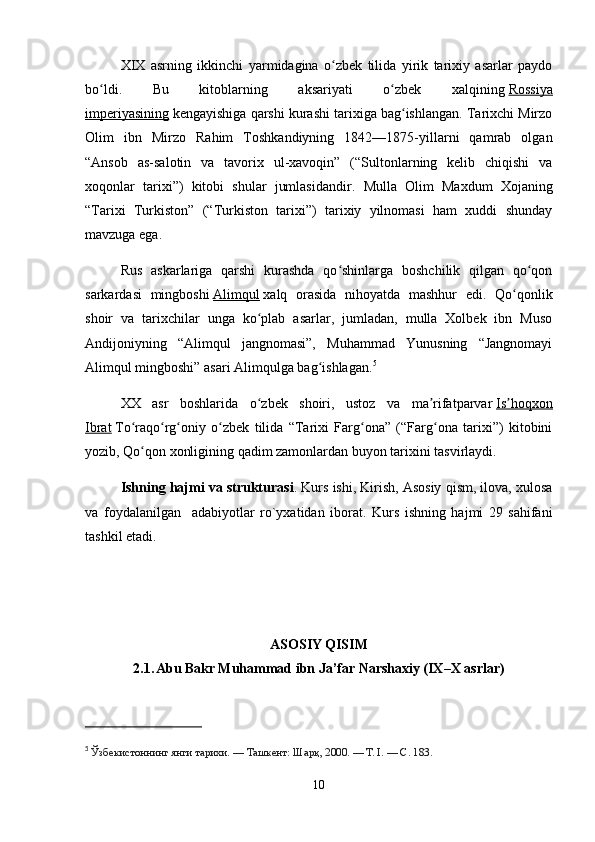 XIX   asrning   ikkinchi   yarmidagina   o zbek   tilida   yirik   tarixiy   asarlar   paydoʻ
bo ldi.   Bu   kitoblarning   aksariyati   o zbek   xalqining	
ʻ ʻ   Rossiya
imperiyasining   kengayishiga qarshi kurashi tarixiga bag ishlangan. Tarixchi Mirzo	
ʻ
Olim   ibn   Mirzo   Rahim   Toshkandiyning   1842—1875-yillarni   qamrab   olgan
“Ansob   as-salotin   va   tavorix   ul-xavoqin”   (“Sultonlarning   kelib   chiqishi   va
xoqonlar   tarixi”)   kitobi   shular   jumlasidandir.   Mulla   Olim   Maxdum   Xojaning
“Tarixi   Turkiston”   (“Turkiston   tarixi”)   tarixiy   yilnomasi   ham   xuddi   shunday
mavzuga ega.
Rus   askarlariga   qarshi   kurashda   qo shinlarga   boshchilik   qilgan   qo qon	
ʻ ʻ
sarkardasi   mingboshi   Alimqul   xalq   orasida   nihoyatda   mashhur   edi.   Qo qonlik	
ʻ
shoir   va   tarixchilar   unga   ko plab   asarlar,   jumladan,   mulla   Xolbek   ibn   Muso	
ʻ
Andijoniyning   “Alimqul   jangnomasi”,   Muhammad   Yunusning   “Jangnomayi
Alimqul mingboshi” asari Alimqulga bag ishlagan.	
ʻ 5
XX   asr   boshlarida   o zbek   shoiri,   ustoz   va   ma rifatparvar	
ʻ ʼ   Is hoqxon	ʼ
Ibrat   To raqo rg oniy   o zbek   tilida   “Tarixi   Farg ona”   (“Farg ona   tarixi”)   kitobini	
ʻ ʻ ʻ ʻ ʻ ʻ
yozib, Qo qon xonligining qadim zamonlardan buyon tarixini tasvirlaydi.
ʻ
Ishning hajmi va strukturasi . Kurs ishi, Kirish, Asosiy qism, ilova, xulosa
va   foydalanilgan     adabiyotlar   ro`yxatidan   iborat.   Kurs   ishning   hajmi   29   sahifani
tashkil etadi.
ASOSIY QISIM 
2.1.  
Abu Bakr Muhammad ibn Ja’far Narshaxiy (IX–X asrlar)
5
  Ўзбекистоннинг янги тарихи. — Ташкент: Шарқ, 2000. — Т. I. — С. 183.
10 