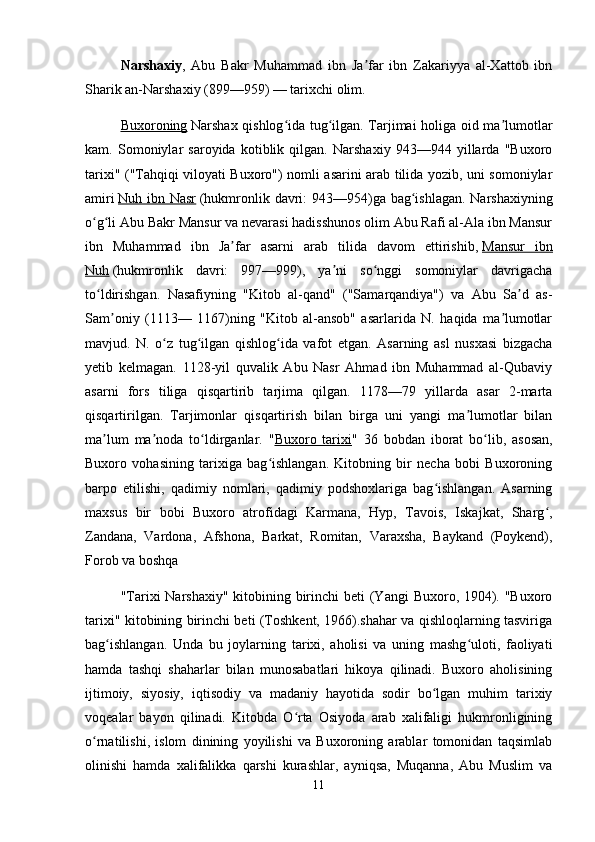 Narshaxiy ,   Abu   Bakr   Muhammad   ibn   Ja far   ibn   Zakariyya   al-Xattob   ibnʼ
Sharik an-Narshaxiy (899—959) — tarixchi olim.
Buxoroning   Narshax qishlog ida tug ilgan. Tarjimai holiga oid ma lumotlar	
ʻ ʻ ʼ
kam.   Somoniylar   saroyida   kotiblik   qilgan.   Narshaxiy   943—944   yillarda   "Buxoro
tarixi" ("Tahqiqi viloyati Buxoro") nomli asarini arab tilida yozib, uni somoniylar
amiri   Nuh ibn Nasr   (hukmronlik davri:  943—954)ga bag ishlagan. Narshaxiyning	
ʻ
o g li Abu Bakr Mansur va nevarasi hadisshunos olim Abu Rafi al-Ala ibn Mansur	
ʻ ʻ
ibn   Muhammad   ibn   Ja far   asarni   arab   tilida   davom   ettirishib,	
ʼ   Mansur   ibn
Nuh   (hukmronlik   davri:   997—999),   ya ni   so nggi   somoniylar   davrigacha	
ʼ ʻ
to ldirishgan.   Nasafiyning   "Kitob   al-qand"   ("Samarqandiya")   va   Abu   Sa d   as-	
ʻ ʼ
Sam oniy   (1113—   1167)ning   "Kitob   al-ansob"   asarlarida   N.   haqida   ma lumotlar	
ʼ ʼ
mavjud.   N.   o z   tug ilgan   qishlog ida   vafot   etgan.   Asarning   asl   nusxasi   bizgacha	
ʻ ʻ ʻ
yetib   kelmagan.   1128-yil   quvalik   Abu   Nasr   Ahmad   ibn   Muhammad   al-Qubaviy
asarni   fors   tiliga   qisqartirib   tarjima   qilgan.   1178—79   yillarda   asar   2-marta
qisqartirilgan.   Tarjimonlar   qisqartirish   bilan   birga   uni   yangi   ma lumotlar   bilan	
ʼ
ma lum   ma noda   to ldirganlar.   "	
ʼ ʼ ʻ Buxoro   tarixi "   36   bobdan   iborat   bo lib,   asosan,	ʻ
Buxoro   vohasining   tarixiga   bag ishlangan.   Kitobning   bir   necha   bobi   Buxoroning	
ʻ
barpo   etilishi,   qadimiy   nomlari,   qadimiy   podshoxlariga   bag ishlangan.   Asarning	
ʻ
maxsus   bir   bobi   Buxoro   atrofidagi   Karmana,   Hyp,   Tavois,   Iskajkat,   Sharg ,	
ʻ
Zandana,   Vardona,   Afshona,   Barkat,   Romitan,   Varaxsha,   Baykand   (Poykend),
Forob va boshqa
"Tarixi  Narshaxiy"  kitobining birinchi  beti (Yangi  Buxoro, 1904). "Buxoro
tarixi" kitobining birinchi beti (Toshkent, 1966).shahar va qishloqlarning tasviriga
bag ishlangan.   Unda   bu   joylarning   tarixi,   aholisi   va   uning   mashg uloti,   faoliyati	
ʻ ʻ
hamda   tashqi   shaharlar   bilan   munosabatlari   hikoya   qilinadi.   Buxoro   aholisining
ijtimoiy,   siyosiy,   iqtisodiy   va   madaniy   hayotida   sodir   bo lgan   muhim   tarixiy	
ʻ
voqealar   bayon   qilinadi.   Kitobda   O rta   Osiyoda   arab   xalifaligi   hukmronligining	
ʻ
o rnatilishi,   islom   dinining   yoyilishi   va   Buxoroning   arablar   tomonidan   taqsimlab	
ʻ
olinishi   hamda   xalifalikka   qarshi   kurashlar,   ayniqsa,   Muqanna,   Abu   Muslim   va
11 
