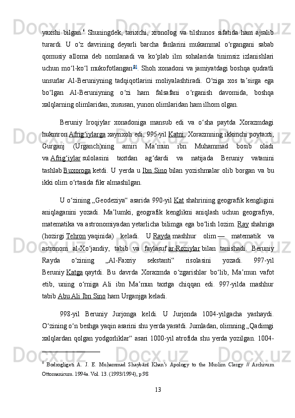 yaxshi   bilgan. 6
  Shuningdek,   tarixchi,   xronolog   va   tilshunos   sifatida   ham   ajralib
turardi.   U   o z   davrining   deyarli   barcha   fanlarini   mukammal   o rgangani   sababʻ ʻ
qomusiy   alloma   deb   nomlanadi   va   ko plab   ilm   sohalarida   tinimsiz   izlanishlari	
ʻ
uchun mo l-ko l  mukofotlangan	
ʻ ʻ [ 3 ]
. Shoh xonadoni va jamiyatdagi boshqa qudratli
unsurlar   Al-Beruniyning   tadqiqotlarini   moliyalashtiradi.   O ziga   xos   ta sirga   ega	
ʻ ʼ
bo lgan   Al-Beruniyning   o zi   ham   falsafani   o rganish   davomida,   boshqa	
ʻ ʻ ʻ
xalqlarning olimlaridan, xususan, yunon olimlaridan ham ilhom olgan.
Beruniy   Iroqiylar   xonadoniga   mansub   edi   va   o sha   paytda   Xorazmdagi	
ʻ
hukmron   Afrig iylarga	
ʻ   xayrixoh edi, 995-yil   Katni , Xorazmning ikkinchi poytaxti,
Gurganj   (Urganch)ning   amiri   Ma mun   ibn   Muhammad   bosib   oladi	
ʼ
va   Afrig iylar	
ʻ   sulolasini   taxtdan   ag dardi   va   natijada   Beruniy   vatanini	ʻ
tashlab   Buxoroga   ketdi.   U   yerda   u   Ibn   Sino   bilan   yozishmalar   olib   borgan   va   bu
ikki olim o rtasida fikr almashilgan.	
ʻ
U o zining „Geodeziya“ asarida 990-yil
ʻ   Kat   shahrining geografik kengligini
aniqlaganini   yozadi.   Ma lumki,   geografik   kenglikni   aniqlash   uchun   geografiya,	
ʼ
matematika va astronomiyadan yetarlicha bilimga ega bo lish lozim.	
ʻ   Ray   shahriga
(hozirgi   Tehron   yaqinida)   keladi.   U   Rayda   mashhur   olim   —   matematik   va
astronom   al-Xo jandiy,   tabib   va   faylasuf	
ʻ   ar-Roziylar   bilan   tanishadi.   Beruniy
Rayda   o zining   „Al-Faxriy   sekstanti“   risolasini   yozadi.   997-yil	
ʻ
Beruniy   Katga   qaytdi.   Bu   davrda   Xorazmda   o zgarishlar   bo lib,   Ma mun   vafot	
ʻ ʻ ʼ
etib,   uning   o rniga   Ali   ibn   Ma mun   taxtga   chiqqan   edi.   997-yilda   mashhur	
ʻ ʼ
tabib   Abu Ali Ibn Sino   ham Urganjga keladi.
998-yil   Beruniy   Jurjonga   keldi.   U   Jurjonda   1004-yilgacha   yashaydi.
O zining o n beshga yaqin asarini shu yerda yaratdi. Jumladan, olimning „Qadimgi	
ʻ ʻ
xalqlardan qolgan yodgorliklar“ asari 1000-yil atrofida shu yerda yozilgan. 1004-
6
  Bodrogligeti   A.   J.   E.   Mu	
h |ammad   Shaybānī   Khan’s   Apology   to   the   Muslim   Clergy   //   Archivum
Ottomanicum. 1994a. Vol. 13. (1993/1994), р.98
13 