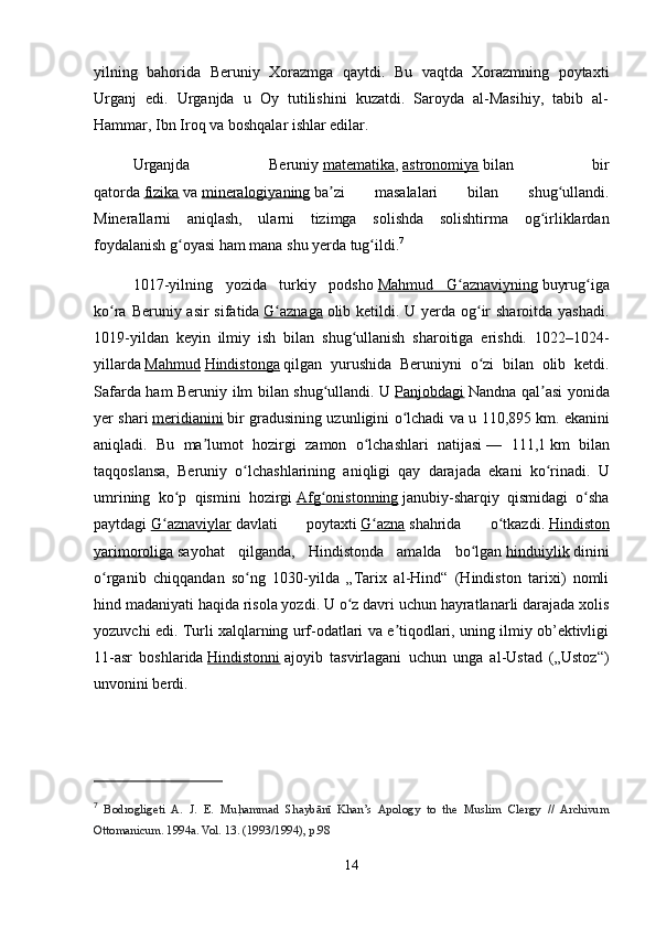 yilning   bahorida   Beruniy   Xorazmga   qaytdi.   Bu   vaqtda   Xorazmning   poytaxti
Urganj   edi.   Urganjda   u   Oy   tutilishini   kuzatdi.   Saroyda   al-Masihiy,   tabib   al-
Hammar, Ibn Iroq va boshqalar ishlar edilar.
Urganjda   Beruniy   matematika ,   astronomiya   bilan   bir
qatorda   fizika   va   mineralogiyaning   ba zi   masalalari   bilan   shug ullandi.ʼ ʻ
Minerallarni   aniqlash,   ularni   tizimga   solishda   solishtirma   og irliklardan	
ʻ
foydalanish g oyasi ham mana shu yerda tug ildi.	
ʻ ʻ 7
1017-yilning   yozida   turkiy   podsho   Mahmud   G aznaviyning	
ʻ   buyrug iga	ʻ
ko ra Beruniy asir  sifatida	
ʻ   G aznaga	ʻ   olib ketildi. U yerda og ir sharoitda yashadi.	ʻ
1019-yildan   keyin   ilmiy   ish   bilan   shug ullanish   sharoitiga   erishdi.   1022–1024-	
ʻ
yillarda   Mahmud   Hindistonga   qilgan   yurushida   Beruniyni   o zi   bilan   olib   ketdi.	
ʻ
Safarda ham Beruniy ilm bilan shug ullandi. U	
ʻ   Panjobdagi   Nandna qal asi yonida	ʼ
yer shari   meridianini   bir gradusining uzunligini o lchadi va u 110,895	
ʻ   km. ekanini
aniqladi.   Bu   ma lumot   hozirgi   zamon   o lchashlari   natijasi	
ʼ ʻ   —   111,1   km   bilan
taqqoslansa,   Beruniy   o lchashlarining   aniqligi   qay   darajada   ekani   ko rinadi.   U	
ʻ ʻ
umrining   ko p   qismini   hozirgi	
ʻ   Afg onistonning	ʻ   janubiy-sharqiy   qismidagi   o sha	ʻ
paytdagi   G aznaviylar	
ʻ   davlati   poytaxti   G azna	ʻ   shahrida   o tkazdi.	ʻ   Hindiston
yarimoroliga   sayohat   qilganda,   Hindistonda   amalda   bo lgan	
ʻ   hinduiylik   dinini
o rganib   chiqqandan   so ng   1030-yilda   „Tarix   al-Hind“   (Hindiston   tarixi)   nomli	
ʻ ʻ
hind madaniyati haqida risola yozdi. U o z davri uchun hayratlanarli darajada xolis	
ʻ
yozuvchi edi. Turli xalqlarning urf-odatlari va e tiqodlari, uning ilmiy ob’ektivligi	
ʼ
11-asr   boshlarida   Hindistonni   ajoyib   tasvirlagani   uchun   unga   al-Ustad   („Ustoz“)
unvonini berdi.
7
  Bodrogligeti   A.   J.   E.   Mu	
h |ammad   Shaybānī   Khan’s   Apology   to   the   Muslim   Clergy   //   Archivum
Ottomanicum. 1994a. Vol. 13. (1993/1994), р.98
14 