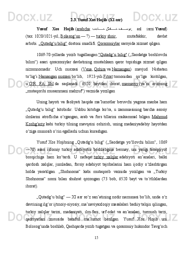 2.3.  
Yusuf Xos Hojib (XI asr)
Yusuf   Xos   Hojib   ( arabcha :   بجا?????	ح 	ّصا	?????	خ 	?ف	?????	سوي ;   asl   ismi   Yusuf )
(tax.   1020/1021-yil,   Bolasog un	
ʻ   —   ?)   —   turkiy   shoir ,   mutafakkir,   davlat
arbobi.   „Qutadg u bilig“	
ʻ   dostoni muallifi.   Qoraxoniylar   saroyida xizmat qilgan.
1069-70-yillarda   yozib   tugallangan   "Qutadg u   bilig"	
ʻ   („Saodatga   boshlovchi
bilim“)   asari   qoraxoniylar   davlatining   mustahkam   qaror   topishiga   xizmat   qilgan
nizomnomadir.   Uch   nusxasi   ( Vena ,   Qohira   va   Namangan )   mavjud.   Nisbatan
to lig i	
ʻ ʻ   Namangan   nusxasi   bo lib,   1923-yili	ʻ   Fitrat   tomonidan   qo lga   kiritilgan,	ʻ
u   O R   FA   ShI	
ʻ   da   saqlanadi.   6520   baytdan   iborat,   masnaviy   (ya ni   aruzning	ʼ
„mutaqoribi musammani mahzuf“) vaznida yozilgan
Uning  hayoti   va  faoliyati   haqida  ma lumotlar   beruvchi   yagona  manba  ham	
ʼ
„Qutadg u   bilig“   kitobidir.  	
ʻ Ushbu   kitobga   ko ra,   u   zamonasining   barcha   asosiy	ʻ
ilmlarini   atroflicha   o rgangan,   arab   va   fors   tillarini   mukammal   bilgan.	
ʻ   Mahmud
Koshg ariy	
ʻ   kabi   turkiy   tilning   mavqeini   oshirish,   uning   madaniyadabiy   hayotdan
o ziga munosib o rin egallashi uchun kurashgan.	
ʻ ʻ
Yusuf   Xos   Hojibning   „Qutadg u   bilig“   („Saodatga   yo llovchi   bilim“,   1069	
ʻ ʻ
—70)   asari   islomiy   turkiy   adabiyotni   boshlabgina   bermay,   uni   yangi   taraqqiyot
bosqichiga   ham   ko tardi.   U   nafaqat	
ʻ   turkiy   xalqlar   adabiyoti   an analari,   balki	ʼ
qardosh   xalqlar,   jumladan,   forsiy   adabiyot   tajribalarini   ham   ijodiy   o zlashtirgan	
ʻ
holda   yaratilgan.   „Shohnoma“   kabi   mutaqorib   vaznida   yozilgan   va   „Turkiy
Shohnoma“   nomi   bilan   shuhrat   qozongan   (73   bob,   6520   bayt   va   to rtliklardan
ʻ
iborat).
„Qutadg u bilig“	
ʻ   — XI asr so z san atining nodir namunasi bo lib, unda o z	ʻ ʼ ʻ ʻ
davrining ilg or ijtmoiy-siyosiy, ma naviyaxloqiy masalalari badiiy talqin qilingan,	
ʻ ʼ
turkiy   xalqlar   tarixi,   madaniyati,   ilm-fani,   urf-odat   va   an analari,   turmush   tarzi,	
ʼ
qadriyatlari   xususida   batafsil   ma lumot   berilgan.   Yusuf   Xos   Hojib   uni	
ʼ
Bolosog unda boshlab, Qashqarda yozib tugatgan va qoraxoniy hukmdor Tavg och	
ʻ ʻ
15 