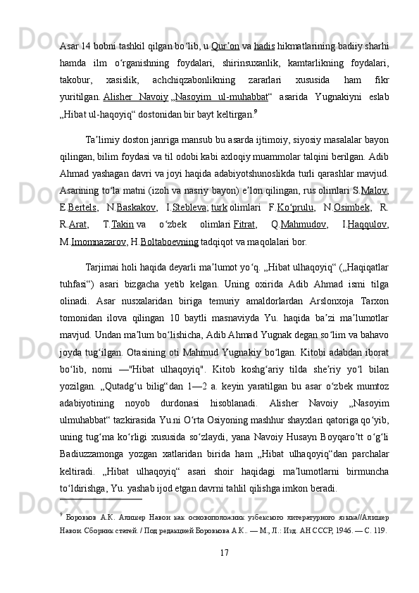 Asar 14 bobni tashkil qilgan bo lib, uʻ   Qur on	ʼ   va   hadis   hikmatlarining badiiy sharhi
hamda   ilm   o rganishning   foydalari,   shirinsuxanlik,   kamtarlikning   foydalari,	
ʻ
takobur,   xasislik,   achchiqzabonlikning   zararlari   xususida   ham   fikr
yuritilgan.   Alisher   Navoiy   „ Nasoyim   ul-muhabbat “   asarida   Yugnakiyni   eslab
„Hibat ul-haqoyiq“ dostonidan bir bayt keltirgan. 9
Ta limiy doston janriga mansub bu asarda ijtimoiy, siyosiy masalalar bayon	
ʼ
qilingan, bilim foydasi va til odobi kabi axloqiy muammolar talqini berilgan. Adib
Ahmad yashagan davri va joyi haqida adabiyotshunoslikda turli qarashlar mavjud.
Asarining to la matni (izoh va nasriy bayon) e lon qilingan, rus olimlari S.	
ʻ ʼ Malov ,
E. Bertels ,   N. Baskakov ,   I. Stebleva ;   turk   olimlari   F. Ko prulu	
ʻ ,   N. Osimbek ,   R.
R. Arat ,   T. Takin   va   o zbek   olimlari	
ʻ   Fitrat ,   Q. Mahmudov ,   I. Haqqulov ,
M. Imomnazarov , H. Boltaboevning   tadqiqot va maqolalari bor.
Tarjimai holi haqida deyarli ma lumot yo q. „Hibat ulhaqoyiq“ („Haqiqatlar	
ʼ ʻ
tuhfasi“)   asari   bizgacha   yetib   kelgan.   Uning   oxirida   Adib   Ahmad   ismi   tilga
olinadi.   Asar   nusxalaridan   biriga   temuriy   amaldorlardan   Arslonxoja   Tarxon
tomonidan   ilova   qilingan   10   baytli   masnaviyda   Yu.   haqida   ba zi   ma lumotlar	
ʼ ʼ
mavjud. Undan ma lum bo lishicha, Adib Ahmad Yugnak degan so lim va bahavo	
ʼ ʻ ʻ
joyda   tug ilgan.   Otasining   oti   Mahmud   Yugnakiy   bo lgan.   Kitobi   adabdan   iborat	
ʻ ʻ
bo lib,   nomi   —"Hibat   ulhaqoyiq".   Kitob   koshg ariy   tilda   she riy   yo l   bilan	
ʻ ʻ ʼ ʻ
yozilgan.   „Qutadg u   bilig“dan   1—2   a.   keyin   yaratilgan   bu   asar   o zbek   mumtoz	
ʻ ʻ
adabiyotining   noyob   durdonasi   hisoblanadi.   Alisher   Navoiy   „Nasoyim
ulmuhabbat“ tazkirasida Yu.ni O rta Osiyoning mashhur shayxlari qatoriga qo yib,	
ʻ ʻ
uning   tug ma   ko rligi   xususida   so zlaydi,   yana   Navoiy   Husayn   Boyqaro tt   o g li	
ʻ ʻ ʻ ʼ ʻ ʻ
Badiuzzamonga   yozgan   xatlaridan   birida   ham   „Hibat   ulhaqoyiq“dan   parchalar
keltiradi.   „Hibat   ulhaqoyiq“   asari   shoir   haqidagi   ma lumotlarni   birmuncha	
ʼ
to ldirishga, Yu. yashab ijod etgan davrni tahlil qilishga imkon beradi.	
ʻ
9
  Боровков   А.К.   Алишер   Навои   как   основоположник   узбекского   литературного   языка//Алишер
Навои. Сборник статей. / Под редакцией Боровкова А.К.. — М., Л.: Изд. АН СССР, 1946. — С. 119.
17 