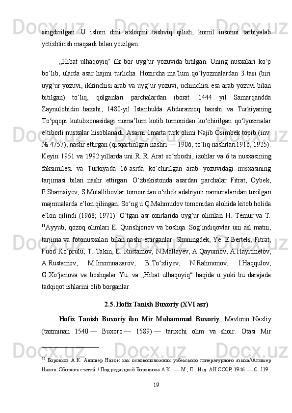 singdirilgan.   U   islom   dini   axloqini   tashviq   qilish,   komil   insonni   tarbiyalab
yetishtirish maqsadi bilan yozilgan.
„Hibat   ulhaqoyiq“   ilk   bor   uyg ur   yozuvida   bitilgan.   Uning   nusxalari   ko pʻ ʻ
bo lib,   ularda   asar   hajmi   turlicha.   Hozircha   ma lum   qo lyozmalardan   3   tasi   (biri	
ʻ ʼ ʻ
uyg ur yozuvi, ikkinchisi arab va uyg ur yozuvi, uchinchisi esa arab yozuvi bilan
ʻ ʻ
bitilgan)   to liq,   qolganlari   parchalardan   iborat.   1444   yil   Samarqandda	
ʻ
Zaynulobidin   baxshi,   1480-yil   Istanbulda   Abdurazzoq   baxshi   va   Turkiyaning
To pqopi   kutubxonasidagi   noma lum   kotib   tomonidan   ko chirilgan   qo lyozmalar	
ʻ ʼ ʻ ʻ
e tiborli nusxalar hisoblanadi. Asarni 1marta turk olimi Najib Osimbek topib (inv.
ʼ
№   4757), nashr ettirgan (qisqartirilgan nashri   — 1906, to liq nashrlari1916, 1925).	
ʻ
Keyin 1951 va 1992 yillarda uni R.   R.   Arat so zboshi, izohlar va 6 ta nusxasining	
ʻ
faksimilesi   va   Turkiyada   16-asrda   ko chirilgan   arab   yozuvidagi   nusxasining	
ʻ
tarjimasi   bilan   nashr   ettirgan.   O zbekistonda   asardan   parchalar   Fitrat,   Oybek,	
ʻ
P.Shamsiyev, S.Mutallibovlar tomonidan o zbek adabiyoti namunalaridan tuzilgan	
ʻ
majmualarda e lon qilingan. So ng u Q.Mahmudov tomonidan alohida kitob holida	
ʼ ʻ
e lon   qilindi   (1968;   1971).   O tgan   asr   oxirlarida   uyg ur   olimlari   H.   Temur   va   T.	
ʼ ʻ ʻ
11
Ayyub, qozoq olimlari  E. Qurishjonov va boshqa. Sog indiqovlar uni asl  matni,	
ʻ
tarjima va fotonusxalari bilan nashr  ettirganlar. Shuningdek, Ye. E.Bertels, Fitrat,
Fuod Ko prulu, T. Takin, E. Rustamov, N.Mallayev, A.Qayumov, A.Hayitmetov,	
ʻ
A.Rustamov,   M.Imomnazarov,   B.To xliyev,   N.Rahmonov,   I.Haqqulov,	
ʻ
G.Xo janova   va   boshqalar   Yu.   va   „Hibat   ulhaqoyiq“   haqida   u   yoki   bu   darajada	
ʻ
tadqiqot ishlarini olib borganlar.
2.5.  
Hofiz Tanish Buxoriy (XVI asr)
Hofiz   Tanish   Buxoriy   ibn   Mir   Muhammad   Buxoriy ,   Mavlono   Naxliy
(taxminan   1540   —   Buxoro   —   1589)   —   tarixchi   olim   va   shoir.   Otasi   Mir
11
  Боровков   А.К.   Алишер   Навои   как   основоположник   узбекского   литературного   языка//Алишер
Навои. Сборник статей. / Под редакцией Боровкова А.К.. — М., Л.: Изд. АН СССР, 1946. — С. 119.
19 