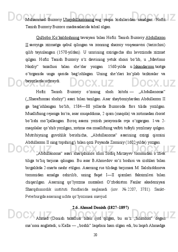 Muhammad   Buxoriy   Ubaydullaxonning   eng   yaqin   kishilaridan   sanalgan.   Hofiz
Tanish Buxoriy Buxoro madrasalarida tahsil olgan.
Qulbobo   Ko kaldoshningʻ   tavsiyasi   bilan   Hofiz   Tanish   Buxoriy   Abdullaxon
II   saroyiga   xizmatga   qabul   qilingan   va   xonning   shaxsiy   voqeanavisi   (tarixchisi)
qilib   tayinlangan   (1570-yildan).   U   umrining   oxirigacha   shu   lavozimda   xizmat
qilgan.   Hofiz   Tanish   Buxoriy   o z   davrining   yetuk   shoiri   bo lib,   u   „Mavlono	
ʻ ʻ
Naxliy“   taxallusi   bilan   she rlar   yozgan.   1560-yilda   u	
ʼ   Iskandarxon   taxtga
o tirganida   unga   qasida   bag ishlagan.   Uning   she rlari   ko plab   tazkiralar   va	
ʻ ʻ ʼ ʻ
bayozlarda uchraydi.
Hofiz   Tanish   Buxoriy   o zining   shoh   kitobi	
ʻ   —   „Abdullanoma“
(„Sharafnomai  shohiy“)  asari   bilan tanilgan.  Asar   shayboniylardan  Abdullaxon II
ga   bag ishlangan   bo lib,   1584—88   yillarda   Buxoroda   fors   tilida   yozilgan.	
ʻ ʻ
Muallifning rejasiga ko ra, asar muqaddima, 2 qism (maqola) va xotimadan iborat	
ʻ
bo lishi   mo ljallangan.   Biroq   asarni   yozish   jarayonida   reja   o zgargan.   1-va   2-	
ʻ ʻ ʻ
maqolalar qo shib yozilgan, xotima esa muallifning vafoti tufayli yozilmay qolgan.	
ʻ
Mutribiyning   guvohlik   berishicha,   „Abdullanoma“   asarining   oxirgi   qismini
Abdullaxon II ning topshirig i bilan qozi Poyanda Zominiy (1602-yilda) yozgan.	
ʻ
„Abdullanoma“   asari   sharqshunos   olim   Sodiq   Mirzayev   tomonidan   o zbek	
ʻ
tiliga   to liq   tarjima   qilingan.   Bu   asar   B.Ahmedov   so z   boshisi   va   izohlari   bilan	
ʻ ʻ
birgalikda 2-marta nashr etilgan. Asarning rus tilidagi tarjimasi M. Salohiddinova
tomonidan   amalga   oshirilib,   uning   faqat   I—II   qismlari   faksimilesi   bilan
chiqarilgan.   Asarning   qo lyozma   nusxalari   O zbekiston   Fanlar   akademiyasi	
ʻ ʻ
Sharq shunoslik   instituti   fondlarida   saqlanadi   (inv.   №   2207,   3781).   Sankt-
Peterburgda asarning uchta qo lyozmasi mavjud.	
ʻ
2.6.  
Ahmad Donish (1827–1897)
Ahmad   (Donish   taxallusi   bilan   ijod   qilgan,   bu   so z   „bilimdon“   degan	
ʻ
ma noni anglatadi; u Kalla	
ʼ   — „boshli“ laqabini ham olgan edi, bu laqab Ahmadga
20 