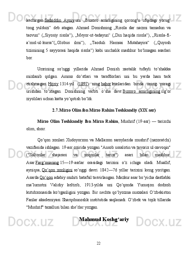 kechirgan   Sadriddin   Ayniy   uni   „Buxoro   amirligining   qorong u   ufqidagi   yorugʻ ʻ
tong   yulduzi“   deb   atagan.   Ahmad   Donishning   „Risola   dar   nazmi   tamadun   va
taovun“   („Siyosiy   risola“),   „Meyor-ut-tadayun“   („Din   haqida   risola“),   „Risola-fi-
a mol-ul-kurra“(„Globus   ilmi“),   „Taoduli   Hamsai   Mutahayira“   („Quyosh	
ʼ
tizimining   5   sayyorasi   haqida   risola“)   kabi   unchalik   mashhur   bo lmagan   asarlari	
ʻ
bor.
Umrining   so nggi   yillarida   Ahmad   Donish   xastalik   tufayli   to shakka	
ʻ ʻ
mixlanib   qolgan.   Ammo   do stlari   va   tarafdorlari   uni   bu   yerda   ham   tark	
ʻ
etishmagan.   Hijriy   1314-yil   ( 1897 )   ning   bahor   kunlaridan   birida   uning   yuragi
urishdan   to xtagan.   Donishning   vafoti   o sha   davr	
ʻ ʻ   Buxoro   amirligining   ilg or	ʻ
ziyolilari uchun katta yo qotish bo ldi.	
ʻ ʻ
2.7.  
Mirzo Olim ibn Mirzo Rahim Toshkandiy (XIX asr)
Mirzo   Olim   Toshkandiy   Ibn   Mirza   Rahim ,   Mushrif   (19-asr)   —   tarixchi
olim, shoir.
Qo qon   xonlari   Xudoyorxon   va   Mallaxon   saroylarida   mushrif   (nazoratchi)	
ʻ
vazifasida ishlagan. 19-asr oxirida yozgan "Ansob ussalotin va tavorix ul-xavoqin"
("Sultonlar   shajarasi   va   xoqonlar   tarixi")   asari   bilan   mashhur.
Asar   Farg onaning
ʻ   15—19-asrlar   orasidagi   tarixini   o z   ichiga   oladi.   Muallif,	ʻ
ayniqsa,   Qo qon   xonligini	
ʻ   so nggi   davri   1842—76   yillar   tarixini   keng   yoritgan.	ʻ
Asarda   Qo qon	
ʻ   adabiy muhiti batafsil tasvirlangan. Mazkur asar bo yicha dastlabki	ʻ
ma lumotni   Validiy   keltirib,   1913-yilda   uni   Qo qonda   Yunusjon   dodxoh	
ʼ ʻ
kutubxonasida  ko rganligini  yozgan.   Bir   nechta  qo lyozma  nusxalari  O zbekiston	
ʻ ʻ ʻ
Fanlar   akademiyasi  Sharqshunoslik  institutida  saqlanadi.   O zbek  va  tojik tillarida	
ʻ
"Mushrif" taxallusi bilan she rlar yozgan.	
ʼ
Mahmud Koshg‘ariy
22 