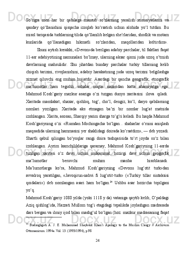 So‘ngra   men   har   bir   qabilaga   mansub   so‘zlarning   yasalish   xususiyatlarini   va
qanday   qo‘llanishini   qisqacha   izoqlab   ko‘rsatish   uchun   alohida   yo‘l   tutdim.   Bu
misol tariqasida turklarning tilida qo‘llanilib kelgan she’rlaridan, shodlik va motam
kunlarida   qo‘llanadigan   hikmatli   so‘zlaridan,   maqollaridan   keltirdim».  
  Shuni aytish kerakki, «Devon»da berilgan adabiy parchalar, til faktlari faqat
11-asr adabiyotining namunalari bo’lmay, ularning aksar qismi juda uzoq o‘tmish
davrlarning   mahsulidir.   Shu   jihatdan   bunday   parchalar   turkiy   tillarning   kelib
chiqish   tarixini,   rivojlanishini,   adabiy   harakatining   juda   uzoq   tarixini   belgilashga
xizmat   qiluvchi   eng   muhim   hujjatdir.   Asardagi   bir   qancha   geografik,   etnografik
ma’lumotlar   ham   tegishli   sohalar   nuqtai   nazaridan   katta   ahamiyatga   ega.
Mahmud   Kosh’gariy   mazkur   asariga   o‘zi   tuzgan   dunyo   xaritasini     ilova     qiladi.  
Xaritada   mamlakat,   shaxar,   qishloq,   tog‘,   cho‘l,   dengiz,   ko‘l,   daryo   qabilarning
nomlari   yozilgan.   Xaritada   aks   etmagan   ba’zi   bir   nomlar   lug‘at   matnida
izohlangan. Xarita, asosan, Sharqiy yarim sharga to‘g‘ri keladi. Bu haqda Mahmud
Kosh’gariyning o‘zi: «Rumdan Mochingacha  bo‘lgan... shaharlar o‘rnini  aniqlash
maqsadida ularning hammasini yer shaklidagi doirada ko‘rsatdim», — deb yozadi.
Shartli   qabul   qilingan   bo‘yoqlar   rangi   doira   tashqarisida   to‘rt   joyda   so‘z   bilan
izohlangan.   Ayrim   kamchiliklariga   qaramay,   Mahmud   Kosh’gariyning   11-asrda
tuzilgan   xaritasi   o‘z   davri   uchun   mukammal,   hozirgi   davr   uchun   geografik
ma’lumotlar   beruvchi   muhim   manba   hisoblanadi.  
Ma’lumotlarga   ko‘ra,   Mahmud   Kosh’gariyning   «Devonu   lug‘otit   turk»dan
avvalroq   yaratilgan,   «Javoqirun-nahvi   fi   lug‘otit-turk»   («Turkiy   tillar   sintaksisi
qoidalari»)   deb   nomlangan   asari   ham   bo‘lgan. 14
  Ushbu   asar   hozircha   topilgani
yo‘q.
Mahmud Kosh’gariy 1080 yilda (yoki 1118 y.da) vataniga qaytib kelib, O‘paldagi
Aziq qishlog‘ida, Hazrati Mullom  tog‘i etagidagi tepalikda joylashgan madrasada
dars bergan va ilmiy ijod bilan mashg‘ul bo‘lgan (hoz. mazkur madrasaning faqat
14
  Bodrogligeti   A.   J.   E.   Muh |ammad   Shaybānī   Khan’s   Apology   to   the   Muslim   Clergy   //   Archivum
Ottomanicum. 1994a. Vol. 13. (1993/1994), р.98
24 