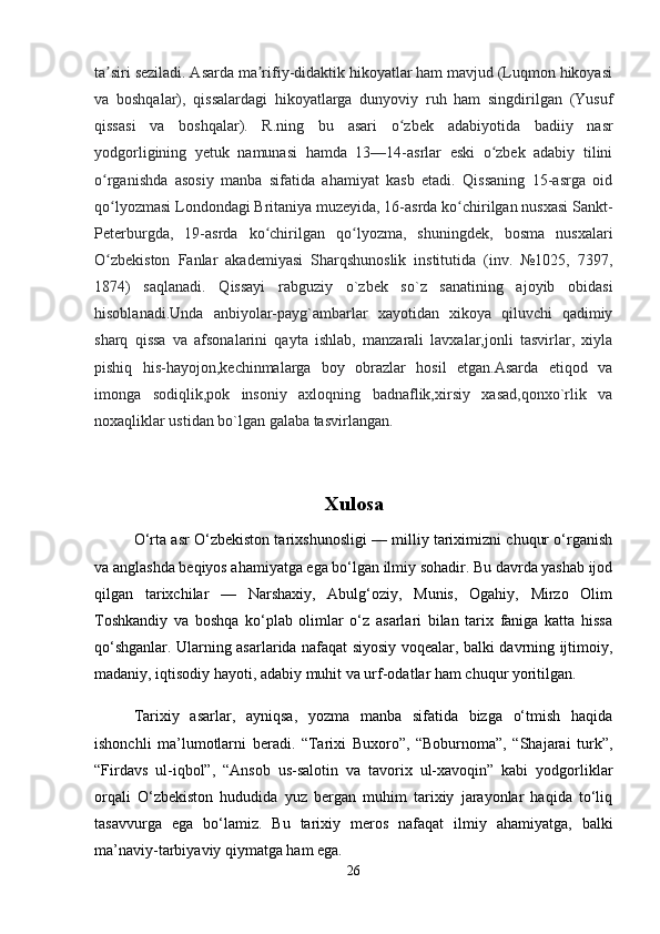 ta siri seziladi. Asarda ma rifiy-didaktik hikoyatlar ham mavjud (Luqmon hikoyasiʼ ʼ
va   boshqalar),   qissalardagi   hikoyatlarga   dunyoviy   ruh   ham   singdirilgan   (Yusuf
qissasi   va   boshqalar).   R.ning   bu   asari   o zbek   adabiyotida   badiiy   nasr	
ʻ
yodgorligining   yetuk   namunasi   hamda   13—14-asrlar   eski   o zbek   adabiy   tilini	
ʻ
o rganishda   asosiy   manba   sifatida   ahamiyat   kasb   etadi.   Qissaning   15-asrga   oid	
ʻ
qo lyozmasi Londondagi Britaniya muzeyida, 16-asrda ko chirilgan nusxasi Sankt-
ʻ ʻ
Peterburgda,   19-asrda   ko chirilgan   qo lyozma,   shuningdek,   bosma   nusxalari	
ʻ ʻ
O zbekiston   Fanlar   akademiyasi   Sharqshunoslik   institutida   (inv.   №1025,   7397,	
ʻ
1874)   saqlanadi.   Qissayi   rabguziy   o`zbek   so`z   sanatining   ajoyib   obidasi
hisoblanadi.Unda   anbiyolar-payg`ambarlar   xayotidan   xikoya   qiluvchi   qadimiy
sharq   qissa   va   afsonalarini   qayta   ishlab,   manzarali   lavxalar,jonli   tasvirlar,   xiyla
pishiq   his-hayojon,kechinmalarga   boy   obrazlar   hosil   etgan.Asarda   etiqod   va
imonga   sodiqlik,pok   insoniy   axloqning   badnaflik,xirsiy   xasad,qonxo`rlik   va
noxaqliklar ustidan bo`lgan galaba tasvirlangan.
Xulosa
O‘rta asr O‘zbekiston tarixshunosligi — milliy tariximizni chuqur o‘rganish
va anglashda beqiyos ahamiyatga ega bo‘lgan ilmiy sohadir. Bu davrda yashab ijod
qilgan   tarixchilar   —   Narshaxiy,   Abulg‘oziy,   Munis,   Ogahiy,   Mirzo   Olim
Toshkandiy   va   boshqa   ko‘plab   olimlar   o‘z   asarlari   bilan   tarix   faniga   katta   hissa
qo‘shganlar. Ularning asarlarida nafaqat siyosiy voqealar, balki davrning ijtimoiy,
madaniy, iqtisodiy hayoti, adabiy muhit va urf-odatlar ham chuqur yoritilgan.
Tarixiy   asarlar,   ayniqsa,   yozma   manba   sifatida   bizga   o‘tmish   haqida
ishonchli   ma’lumotlarni   beradi.   “Tarixi   Buxoro”,   “Boburnoma”,   “Shajarai   turk”,
“Firdavs   ul-iqbol”,   “Ansob   us-salotin   va   tavorix   ul-xavoqin”   kabi   yodgorliklar
orqali   O‘zbekiston   hududida   yuz   bergan   muhim   tarixiy   jarayonlar   haqida   to‘liq
tasavvurga   ega   bo‘lamiz.   Bu   tarixiy   meros   nafaqat   ilmiy   ahamiyatga,   balki
ma’naviy-tarbiyaviy qiymatga ham ega.
26 