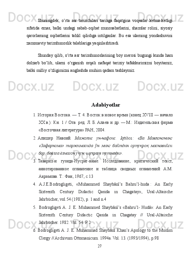 Shuningdek,   o‘rta   asr   tarixchilari   tarixga   faqatgina   voqealar   ketma-ketligi
sifatida   emas,   balki   undagi   sabab-oqibat   munosabatlarini,   shaxslar   rolini,   siyosiy
qarorlarning   oqibatlarini   tahlil   qilishga   intilganlar.   Bu   esa   ularning   yondashuvini
zamonaviy tarixshunoslik talablariga yaqinlashtiradi.
Shunday qilib, o‘rta asr tarixshunoslarining boy merosi bugungi kunda ham
dolzarb   bo‘lib,   ularni   o‘rganish   orqali   nafaqat   tarixiy   tafakkurimizni   boyitamiz,
balki milliy o‘zligimizni anglashda muhim qadam tashlaymiz.
Adabiyotlar
1. История Востока.   — Т. 4. Восток в новое время (конец XVIII   — начало
XX   в.):   Кн.   1   /   Отв.   ред.   Л.   Б.   Алаев   и   др.   —   M.:   Издательская   фирма
«Восточная литература» РАН, 2004.
2. Алишер   Навоий .   Мажолис   ун-нафоис.   Iqtibos:   «Ва   Мавлононинг
«Зафарнома»   таржимасида   ўн   минг   байтдин   ортуқроқ   маснавийси
бор, баёзға ёзмағон учун, шухрат тутмади» .
3. Таварих-и   гузида-Нусрат-наме.   Исследование,   критический   текст,
аннотированное   оглавление   и   таблица   сводных   оглавлений   А.М.
Акрамова. Т.: Фан, 1967, с.13
4.   A.J.E.Bodrogligeti,   «Muhammed   Shaybânî’s   Bahru’l-huda   :   An   Early
Sixteenth   Century   Didactic   Qasida   in   Chagatay»,   Ural-Altaische
Jahrbücher, vol.54 (1982), p. 1 and n.4
5.   Bodrogligeti  A.   J.   E.   Muhammed   Shaybânî’s   «Bahru’l-   Hudâ»:  An   Early
Sixteenth   Century   Didactic   Qasida   in   Chagatay   //   Ural-Altaische
Jahrbücher. 1982. Vol. 54. P.2
6. Bodrogligeti A. J. E. Muh|ammad Shaybānī Khan’s Apology to the Muslim
Clergy // Archivum Ottomanicum. 1994a. Vol. 13. (1993/1994), р.98
27 