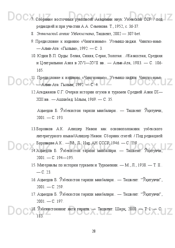 7. Собрание   восточных   рукописей   Академии   наук   Узбекской   ССР   /   под
редакцией и при участии А.А. Семенова. Т., 1952, с. 36-37.
8.   Этнический атлас Узбекистана , Ташкент, 2002 — 307-bet.
9. Предисловие   к   изданию   «Чингизнамэ».   Утемиш-хаджи.   Чингиз-намэ.
— Алма-Ата: «Гылым», 1992. — С. 3.
10.   Юдин В.П. Орды: Белая, Синяя, Серая, Золотая…//Казахстан, Средняя
и   Центральная   Азия   в   XVI—XVII   вв..   —   Алма-Ата,   1983.   —   С.   106-
165.
11.   Предисловие   к   изданию   «Чингизнамэ».   Утемиш-хаджи.   Чингиз-намэ.
— Алма-Ата: Гылым, 1992. — С. 4.
12. Агаджанов С.Г. Очерки истории огузов и туркмен Средней Азии IX—
XIII вв.. — Ашхабад: Ылым, 1969. — С. 35.
  Аҳмедов   Б.   Ўзбекистон   тарихи   манбалари..   —   Ташкент:   Ўқитувчи,
2001. — С. 193.
13. Боровков   А.К.   Алишер   Навои   как   основоположник   узбекского
литературного языка//Алишер Навои. Сборник статей. / Под редакцией
Боровкова А.К.. — М., Л.: Изд. АН СССР, 1946. — С. 119.
14. Аҳмедов   Б.   Ўзбекистон   тарихи   манбалари.   —   Ташкент:   Ўқитувчи,
2001. — С. 194—195.
15.   Материалы по истории туркмен и Туркмении. — М., Л., 1938. — Т. II..
— С. 23.
16.   Аҳмедов   Б.   Ўзбекистон   тарихи   манбалари..   —   Ташкент:   “Ўқитувчи”,
2001. — С. 259.
17.   Аҳмедов   Б.   Ўзбекистон   тарихи   манбалари..   —   Ташкент:   “Ўқитувчи”,
2001. — С. 197.
18.   Ўзбекистоннинг   янги   тарихи.   —   Ташкент:   Шарқ,   2000.   —   Т.   I.   —   С.
183.
28 