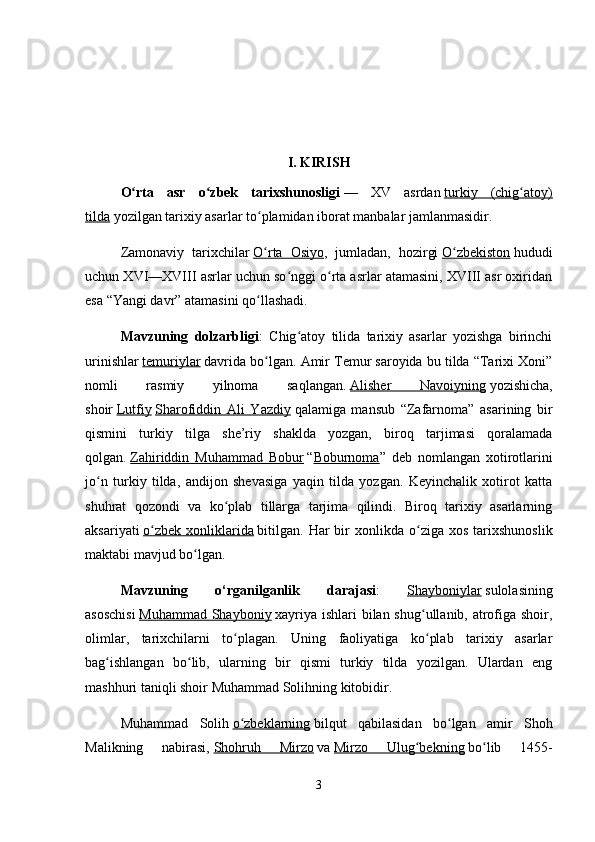 I. KIRISH
O rta   asr   o zbek   tarixshunosligiʻ ʻ   —   XV   asrdan   turkiy   (chig atoy)	ʻ
tilda   yozilgan tarixiy asarlar to plamidan iborat manbalar jamlanmasidir.	
ʻ
Zamonaviy   tarixchilar   O rta   Osiyo
ʻ ,   jumladan,   hozirgi   O zbekiston	ʻ   hududi
uchun XVI—XVIII asrlar uchun so nggi o rta asrlar atamasini, XVIII asr oxiridan	
ʻ ʻ
esa “Yangi davr” atamasini qo llashadi.	
ʻ
Mavzuning   dolzarbligi :   Chig atoy   tilida   tarixiy   asarlar   yozishga   birinchi	
ʻ
urinishlar   temuriylar   davrida bo lgan. 	
ʻ Amir Temur saroyida bu tilda “Tarixi Xoni”
nomli   rasmiy   yilnoma   saqlangan.   Alisher   Navoiyning   yozishicha,
shoir   Lutfiy   Sharofiddin   Ali   Yazdiy   qalamiga   mansub   “Zafarnoma”   asarining   bir
qismini   turkiy   tilga   she’riy   shaklda   yozgan,   biroq   tarjimasi   qoralamada
qolgan.   Zahiriddin   Muhammad   Bobur   “ Boburnoma ”   deb   nomlangan   xotirotlarini
jo n   turkiy   tilda,   andijon   shevasiga   yaqin   tilda   yozgan.   Keyinchalik   xotirot   katta	
ʻ
shuhrat   qozondi   va   ko plab   tillarga   tarjima   qilindi.   Biroq   tarixiy   asarlarning	
ʻ
aksariyati   o zbek   xonliklarida	
ʻ   bitilgan.   Har  bir   xonlikda  o ziga  xos  tarixshunoslik	ʻ
maktabi mavjud bo lgan	
ʻ .
Mavzuning   o‘rganilganlik   darajasi :   Shayboniylar   sulolasining
asoschisi   Muhammad Shayboniy   xayriya ishlari  bilan shug ullanib, atrofiga shoir,	
ʻ
olimlar,   tarixchilarni   to plagan.   Uning   faoliyatiga   ko plab   tarixiy   asarlar	
ʻ ʻ
bag ishlangan   bo lib,   ularning   bir   qismi   turkiy   tilda   yozilgan.   Ulardan   eng	
ʻ ʻ
mashhuri taniqli shoir Muhammad Solihning kitobidir.
Muhammad   Solih   o zbeklarning	
ʻ   bilqut   qabilasidan   bo lgan   amir   Shoh	ʻ
Malikning   nabirasi,   Shohruh   Mirzo   va   Mirzo   Ulug bekning	
ʻ   bo lib   1455-	ʻ
3 