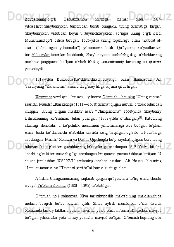 Boyqaroning   o g li   Badiuzzamon   Mirzoga   xizmat   qildi.   1507-ʻ ʻ
yilda   Hirot   Shayboniyxon   tomonidan   bosib   olingach,   uning   xizmatiga   kirgan.
Shayboniyxon   vafotidan   keyin   u   Suyunchxo jaxon	
ʻ ,   so ngra   uning   o g li	ʻ ʻ ʻ   Keldi
Muhammad   qo l   ostida   bo lgan.   1525-yilda   uning   topshirig i   bilan   “Zubdat   al-	
ʻ ʻ ʻ
asar”   (“Tanlangan   yilnomalar”)   yilnomasini   bitdi.   Qo lyozma   ro yxatlaridan	
ʻ ʻ
biri   Abbosiylar   tarixidan   boshlanib,   Shayboniyxon   boshchiligidagi   o zbeklarning	
ʻ
mashhur   jangigacha   bo lgan   o zbek   tilidagi   umuminsoniy   tarixning   bir   qismini	
ʻ ʻ
yakunlaydi.
1519-yilda   Buxoroda   Ko chkunchixon	
ʻ   buyrug i   bilan   Sharafaddin   Ali	ʻ
Yazdiyning “Zafarnoma” asarini chig atoy tiliga tarjima qildirtirgan.	
ʻ
Xorazmda   yozilgan   birinchi   yilnoma   O tamish   hojining	
ʻ   “Chingiznoma”
asaridir. Muallif   Elbarsxonga   (1511—1518) xizmat qilgan nufuzli o zbek oilasidan	
ʻ
chiqqan.   Uning   birgina   mashhur   asari   “Chingiznoma”   1558-yilda   Shayboniy
Eshsultonning   ko rsatmasi   bilan   yozilgan   (1558-yilda   o ldirilgan)	
ʻ ʻ [ 9 ]
.   Kitobning
afzalligi   shundaki,   u   ko pchilik   musulmon   yilnomalariga   xos   bo lgan   to plam	
ʻ ʻ ʻ
emas,   balki   ko chmanchi   o zbeklar   orasida   keng   tarqalgan   og zaki   urf-odatlarga	
ʻ ʻ ʻ
asoslangan. Muallif Xorazm va   Dashti Qipchoqda   ko p sayohat qilgani bois uning	
ʻ
hikoyasi   ko p   jihatdan  guvohlarning   hikoyalariga   asoslangan.   V.P.  Yudin   kitobni	
ʻ
“dasht og zaki tarixnavisligi”ga asoslangan bir qancha yozma ishlarga kiritgan. U	
ʻ
shular   jumlasidan   XVI-XVII   asrlarning   boshqa   asarlari:   Ali   Hasan   Jaloirning
“Jomi at-tavorix” va “Tavorixi guzida”ni ham o z ichiga oladi.	
ʻ
Aftidan, Chingiznomaning saqlanib qolgan qo lyozmasi to liq emas, chunki	
ʻ ʻ
rivoyat   To xtamishxonda	
ʻ   (1380—1395) to xtatilgan.	ʻ
O temish   hoji   solnomasi   Xiva   tarixshunoslik   maktabining   shakllanishida	
ʻ
muhim   bosqich   bo lib   xizmat   qildi.   Shuni   aytish   mumkinki,   o sha   davrda	
ʻ ʻ
Xorazmda tarixiy faktlarni yozma ravishda yozib olish an’anasi allaqachon mavjud
bo lgan, yilnomalar yoki tarixiy yozuvlar mavjud bo lgan. O temish hojining o zi	
ʻ ʻ ʻ ʻ
6 