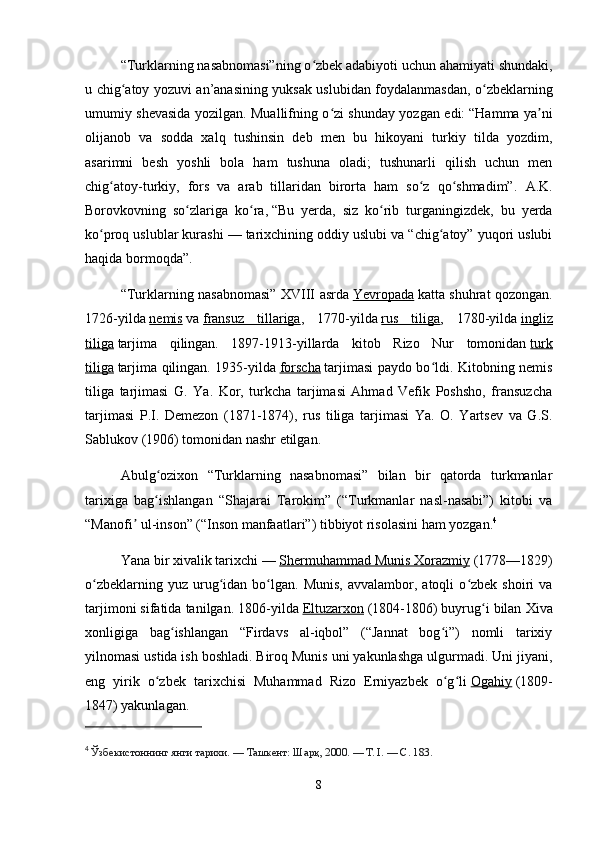 “Turklarning nasabnomasi”ning o zbek adabiyoti uchun ahamiyati shundaki,ʻ
u chig atoy yozuvi an’anasining yuksak uslubidan foydalanmasdan, o zbeklarning	
ʻ ʻ
umumiy shevasida yozilgan. Muallifning o zi shunday yozgan edi:	
ʻ   “Hamma ya ni	ʼ
olijanob   va   sodda   xalq   tushinsin   deb   men   bu   hikoyani   turkiy   tilda   yozdim,
asarimni   besh   yoshli   bola   ham   tushuna   oladi;   tushunarli   qilish   uchun   men
chig atoy-turkiy,   fors   va   arab   tillaridan   birorta   ham   so z   qo shmadim”	
ʻ ʻ ʻ .   A.K.
Borovkovning   so zlariga   ko ra,	
ʻ ʻ   “Bu   yerda,   siz   ko rib   turganingizdek,   bu   yerda	ʻ
ko proq uslublar kurashi — tarixchining oddiy uslubi va “chig atoy” yuqori uslubi	
ʻ ʻ
haqida bormoqda” .
“Turklarning nasabnomasi” XVIII asrda   Yevropada   katta shuhrat qozongan.
1726-yilda   nemis   va   fransuz   tillariga ,   1770-yilda   rus   tiliga ,   1780-yilda   ingliz
tiliga   tarjima   qilingan.   1897-1913-yillarda   kitob   Rizo   Nur   tomonidan   turk
tiliga   tarjima qilingan. 1935-yilda   forscha   tarjimasi paydo bo ldi. Kitobning nemis	
ʻ
tiliga   tarjimasi   G.   Ya.   Kor,   turkcha   tarjimasi   Ahmad   Vefik   Poshsho,   fransuzcha
tarjimasi   P.I.   Demezon   (1871-1874),   rus   tiliga   tarjimasi   Ya.   O.   Yartsev   va   G.S.
Sablukov (1906) tomonidan nashr etilgan.
Abulg ozixon   “Turklarning   nasabnomasi”   bilan   bir   qatorda   turkmanlar	
ʻ
tarixiga   bag ishlangan   “Shajarai   Tarokim”   (“Turkmanlar   nasl-nasabi”)   kitobi   va
ʻ
“Manofi  ul-inson” (“Inson manfaatlari”) tibbiyot risolasini ham yozgan.	
ʼ 4
Yana bir xivalik tarixchi —   Shermuhammad Munis Xorazmiy   (1778—1829)
o zbeklarning  yuz  urug idan  bo lgan.  Munis,  avvalambor,  atoqli  o zbek  shoiri   va	
ʻ ʻ ʻ ʻ
tarjimoni sifatida tanilgan. 1806-yilda   Eltuzarxon   (1804-1806) buyrug i bilan Xiva	
ʻ
xonligiga   bag ishlangan   “Firdavs   al-iqbol”   (“Jannat   bog i”)   nomli   tarixiy	
ʻ ʻ
yilnomasi ustida ish boshladi. Biroq Munis uni yakunlashga ulgurmadi. Uni jiyani,
eng   yirik   o zbek   tarixchisi   Muhammad   Rizo   Erniyazbek   o g li	
ʻ ʻ ʻ   Ogahiy   (1809-
1847) yakunlagan.
4
  Ўзбекистоннинг янги тарихи. — Ташкент: Шарқ, 2000. — Т. I. — С. 183.
8 