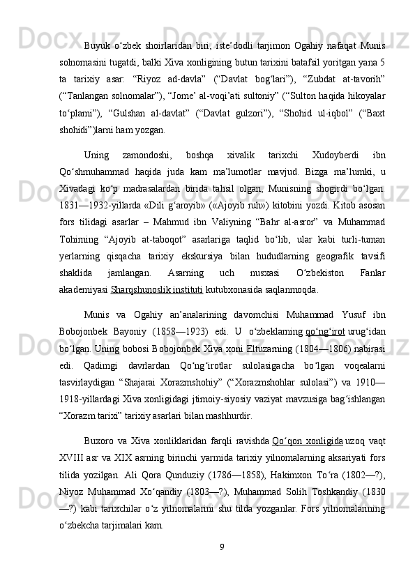 Buyuk   o zbek   shoirlaridan   biri,   iste’dodli   tarjimon   Ogahiy   nafaqat   Munisʻ
solnomasini tugatdi, balki Xiva xonligining butun tarixini batafsil yoritgan yana 5
ta   tarixiy   asar:   “Riyoz   ad-davla”   (“Davlat   bog lari”),   “Zubdat   at-tavorih”	
ʻ
(“Tanlangan solnomalar”), “Jome’  al-voqi’ati sultoniy” (“Sulton haqida hikoyalar
to plami”),   “Gulshan   al-davlat”   (“Davlat   gulzori”),   “Shohid   ul-iqbol”   (“Baxt	
ʻ
shohidi”)larni ham yozgan.
Uning   zamondoshi,   boshqa   xivalik   tarixchi   Xudoyberdi   ibn
Qo shmuhammad   haqida   juda   kam   ma’lumotlar   mavjud.  
ʻ Bizga   ma’lumki,   u
Xivadagi   ko p   madrasalardan   birida   tahsil   olgan,   Munisning   shogirdi   bo lgan.	
ʻ ʻ
1831—1932-yillarda «Dili  g aroyib» («Ajoyib ruh») kitobini yozdi. Kitob asosan	
ʻ
fors   tilidagi   asarlar   –   Mahmud   ibn   Valiyning   “Bahr   al-asror”   va   Muhammad
Tohirning   “Ajoyib   at-taboqot”   asarlariga   taqlid   bo lib,   ular   kabi   turli-tuman	
ʻ
yerlarning   qisqacha   tarixiy   ekskursiya   bilan   hududlarning   geografik   tavsifi
shaklida   jamlangan.   Asarning   uch   nusxasi   O zbekiston   Fanlar	
ʻ
akademiyasi   Sharqshunoslik instituti   kutubxonasida saqlanmoqda.
Munis   va   Ogahiy   an’analarining   davomchisi   Muhammad   Yusuf   ibn
Bobojonbek   Bayoniy   (1858—1923)   edi.   U   o zbeklarning	
ʻ   qo ng irot	ʻ ʻ   urug idan	ʻ
bo lgan.  Uning bobosi  Bobojonbek  Xiva  xoni  Eltuzarning (1804—1806)   nabirasi	
ʻ
edi.   Qadimgi   davrlardan   Qo ng irotlar   sulolasigacha   bo lgan   voqealarni	
ʻ ʻ ʻ
tasvirlaydigan   “Shajarai   Xorazmshohiy”   (“Xorazmshohlar   sulolasi”)   va   1910—
1918-yillardagi Xiva xonligidagi jtimoiy-siyosiy vaziyat mavzusiga bag ishlangan	
ʻ
“Xorazm tarixi” tarixiy asarlari bilan mashhurdir.
Buxoro   va   Xiva   xonliklaridan   farqli   ravishda   Qo qon   xonligida	
ʻ   uzoq   vaqt
XVIII   asr   va  XIX  asrning  birinchi   yarmida  tarixiy  yilnomalarning  aksariyati   fors
tilida   yozilgan.   Ali   Qora   Qunduziy   (1786—1858),   Hakimxon   To ra   (1802—?),	
ʻ
Niyoz   Muhammad   Xo qandiy   (1803—?),   Muhammad   Solih   Toshkandiy   (1830	
ʻ
—?)   kabi   tarixchilar   o z   yilnomalarini   shu   tilda   yozganlar.   Fors   yilnomalarining
ʻ
o zbekcha tarjimalari kam.	
ʻ
9 