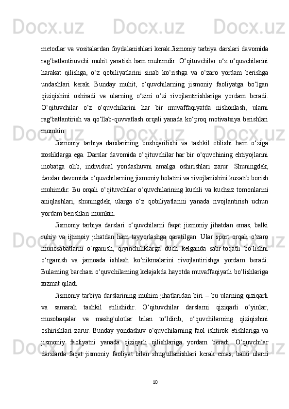 metodlar va vositalardan foydalanishlari kerak.Jismoniy tarbiya darslari davomida
rag'batlantiruvchi   muhit   yaratish   ham   muhimdir.   O‘qituvchilar   o‘z   o‘quvchilarini
harakat   qilishga,   o‘z   qobiliyatlarini   sinab   ko‘rishga   va   o‘zaro   yordam   berishga
undashlari   kerak.   Bunday   muhit,   o‘quvchilarning   jismoniy   faoliyatga   bo‘lgan
qiziqishini   oshiradi   va   ularning   o‘zini   o‘zi   rivojlantirishlariga   yordam   beradi.
O‘qituvchilar   o‘z   o‘quvchilarini   har   bir   muvaffaqiyatda   nishonlash,   ularni
rag'batlantirish va qo‘llab-quvvatlash orqali yanada ko‘proq motivatsiya berishlari
mumkin.
Jismoniy   tarbiya   darslarining   boshqarilishi   va   tashkil   etilishi   ham   o‘ziga
xosliklarga ega. Darslar davomida o‘qituvchilar har bir o‘quvchining ehtiyojlarini
inobatga   olib,   individual   yondashuvni   amalga   oshirishlari   zarur.   Shuningdek,
darslar davomida o‘quvchilarning jismoniy holatini va rivojlanishini kuzatib borish
muhimdir. Bu orqali o‘qituvchilar o‘quvchilarining kuchli va kuchsiz tomonlarini
aniqlashlari,   shuningdek,   ularga   o‘z   qobiliyatlarini   yanada   rivojlantirish   uchun
yordam berishlari mumkin.
Jismoniy   tarbiya   darslari   o‘quvchilarni   faqat   jismoniy   jihatdan   emas,   balki
ruhiy   va   ijtimoiy   jihatdan   ham   tayyorlashga   qaratilgan.   Ular   sport   orqali   o‘zaro
munosabatlarni   o‘rganish,   qiyinchiliklarga   duch   kelganda   sabr-toqatli   bo‘lishni
o‘rganish   va   jamoada   ishlash   ko‘nikmalarini   rivojlantirishga   yordam   beradi.
Bularning barchasi o‘quvchilarning kelajakda hayotda muvaffaqiyatli bo‘lishlariga
xizmat qiladi.
Jismoniy   tarbiya   darslarining   muhim   jihatlaridan   biri   –   bu   ularning   qiziqarli
va   samarali   tashkil   etilishidir.   O‘qituvchilar   darslarni   qiziqarli   o‘yinlar,
musobaqalar   va   mashg'ulotlar   bilan   to‘ldirib,   o‘quvchilarning   qiziqishini
oshirishlari   zarur.   Bunday   yondashuv   o‘quvchilarning   faol   ishtirok   etishlariga   va
jismoniy   faoliyatni   yanada   qiziqarli   qilishlariga   yordam   beradi.   O‘quvchilar
darslarda   faqat   jismoniy   faoliyat   bilan   shug'ullanishlari   kerak   emas,   balki   ularni
10 