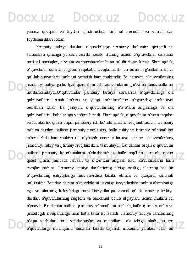 yanada   qiziqarli   va   foydali   qilish   uchun   turli   xil   metodlar   va   vositalardan
foydalanishlari lozim.
Jismoniy   tarbiya   darslari   o‘quvchilarga   jismoniy   faoliyatni   qiziqarli   va
samararali   qilishga   yordam   berishi   kerak.   Buning   uchun   o‘qituvchilar   darslarni
turli xil mashqlar, o‘yinlar va musobaqalar bilan to‘ldirishlari kerak. Shuningdek,
o‘quvchilar   orasida   sog'lom   raqobatni   rivojlantirish,   bir-birini   rag'batlantirish   va
qo‘llab-quvvatlash   muhitini   yaratish   ham   muhimdir.   Bu   jarayon   o‘quvchilarning
jismoniy faoliyatga bo‘lgan qiziqishini oshiradi va ularning o‘zaro munosabatlarini
mustahkamlaydi.O‘qituvchilar   jismoniy   tarbiya   darslarida   o‘quvchilarga   o‘z
qobiliyatlarini   sinab   ko‘rish   va   yangi   ko‘nikmalarni   o‘rganishga   imkoniyat
berishlari   zarur.   Bu   jarayon,   o‘quvchilarning   o‘z-o‘zini   anglashiga   va   o‘z
qobiliyatlarini baholashga yordam beradi. Shuningdek, o‘quvchilar o‘zaro raqobat
va hamkorlik qilish  orqali  jamoaviy  ish  ko‘nikmalarini  rivojlantiradilar.  Jismoniy
tarbiya   darslari   nafaqat   jismoniy   rivojlanish,   balki   ruhiy   va   ijtimoiy   salomatlikni
ta'minlashda   ham   muhim   rol   o‘ynaydi.jismoniy   tarbiya   darslari   o‘quvchilarning
jismoniy, ruhiy va ijtimoiy rivojlanishini ta'minlaydi. Bu darslar orqali o‘quvchilar
nafaqat   jismoniy   ko‘nikmalarni   o‘zlashtiradilar,   balki   sog'lom   turmush   tarzini
qabul   qilish,   jamoada   ishlash   va   o‘z-o‘zini   anglash   kabi   ko‘nikmalarni   ham
rivojlantiradilar.   Jismoniy   tarbiya   darslarining   o‘ziga   xosligi,   ularning   har   bir
o‘quvchining   ehtiyojlariga   mos   ravishda   tashkil   etilishi   va   qiziqarli,   samarali
bo‘lishidir. Bunday darslar o‘quvchilarni hayotga tayyorlashda muhim ahamiyatga
ega   va   ularning   kelajakdagi   muvaffaqiyatlariga   xizmat   qiladi.Jismoniy   tarbiya
darslari   o'quvchilarning   sog'lom   va   barkamol   bo'lib   ulg'ayishi   uchun   muhim   rol
o'ynaydi. Bu darslar nafaqat jismoniy salomatlikni saqlash, balki ijtimoiy, aqliy va
psixologik   rivojlanishga   ham   katta   ta'sir   ko'rsatadi.   Jismoniy   tarbiya   darslarining
o'ziga   xosliklari   turli   yondashuvlar   va   metodlarni   o'z   ichiga   oladi,   bu   esa
o'quvchilarga   mashqlarni   samarali   tarzda   bajarish   imkonini   yaratadi.   Har   bir
11 